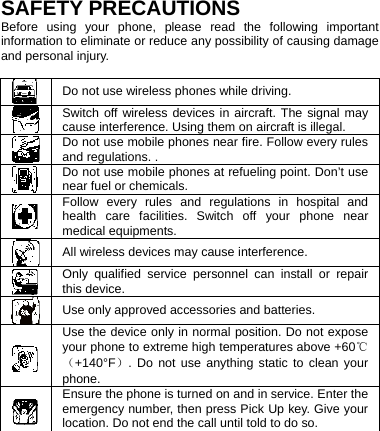   SAFETY PRECAUTIONS Before using your phone, please read the following important information to eliminate or reduce any possibility of causing damage and personal injury.   Do not use wireless phones while driving.  Switch off wireless devices in aircraft. The signal may cause interference. Using them on aircraft is illegal.  Do not use mobile phones near fire. Follow every rules and regulations. .  Do not use mobile phones at refueling point. Don’t use near fuel or chemicals.  Follow every rules and regulations in hospital and health care facilities. Switch off your phone near medical equipments.  All wireless devices may cause interference.    Only qualified service personnel can install or repair this device.  Use only approved accessories and batteries.  Use the device only in normal position. Do not expose your phone to extreme high temperatures above +60℃（+140°F）. Do not use anything static to clean your phone.  Ensure the phone is turned on and in service. Enter the emergency number, then press Pick Up key. Give your location. Do not end the call until told to do so.  