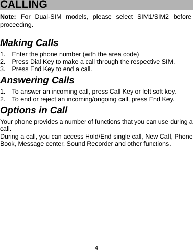  4CALLING Note:  For Dual-SIM models, please select SIM1/SIM2 before proceeding.  Making Calls 1.  Enter the phone number (with the area code) 2.  Press Dial Key to make a call through the respective SIM. 3.  Press End Key to end a call. Answering Calls 1.  To answer an incoming call, press Call Key or left soft key. 2.  To end or reject an incoming/ongoing call, press End Key. Options in Call Your phone provides a number of functions that you can use during a call. During a call, you can access Hold/End single call, New Call, Phone Book, Message center, Sound Recorder and other functions.  