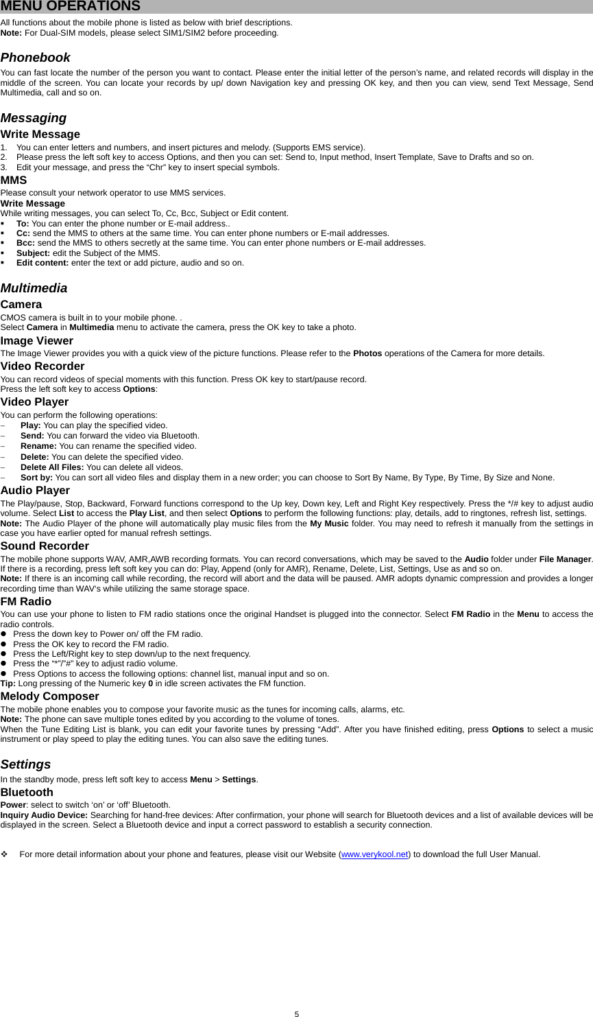  5MENU OPERATIONS All functions about the mobile phone is listed as below with brief descriptions. Note: For Dual-SIM models, please select SIM1/SIM2 before proceeding.  Phonebook You can fast locate the number of the person you want to contact. Please enter the initial letter of the person’s name, and related records will display in the middle of the screen. You can locate your records by up/ down Navigation key and pressing OK key, and then you can view, send Text Message, Send Multimedia, call and so on.    Messaging Write Message 1.  You can enter letters and numbers, and insert pictures and melody. (Supports EMS service). 2.  Please press the left soft key to access Options, and then you can set: Send to, Input method, Insert Template, Save to Drafts and so on.   3.  Edit your message, and press the “Chr” key to insert special symbols. MMS Please consult your network operator to use MMS services. Write Message While writing messages, you can select To, Cc, Bcc, Subject or Edit content.  To: You can enter the phone number or E-mail address..  Cc: send the MMS to others at the same time. You can enter phone numbers or E-mail addresses.  Bcc: send the MMS to others secretly at the same time. You can enter phone numbers or E-mail addresses.  Subject: edit the Subject of the MMS.  Edit content: enter the text or add picture, audio and so on.  Multimedia Camera CMOS camera is built in to your mobile phone. .   Select Camera in Multimedia menu to activate the camera, press the OK key to take a photo.   Image Viewer The Image Viewer provides you with a quick view of the picture functions. Please refer to the Photos operations of the Camera for more details. Video Recorder You can record videos of special moments with this function. Press OK key to start/pause record. Press the left soft key to access Options: Video Player You can perform the following operations: − Play: You can play the specified video. − Send: You can forward the video via Bluetooth. − Rename: You can rename the specified video. − Delete: You can delete the specified video. − Delete All Files: You can delete all videos. − Sort by: You can sort all video files and display them in a new order; you can choose to Sort By Name, By Type, By Time, By Size and None. Audio Player The Play/pause, Stop, Backward, Forward functions correspond to the Up key, Down key, Left and Right Key respectively. Press the */# key to adjust audio volume. Select List to access the Play List, and then select Options to perform the following functions: play, details, add to ringtones, refresh list, settings. Note: The Audio Player of the phone will automatically play music files from the My Music folder. You may need to refresh it manually from the settings in case you have earlier opted for manual refresh settings. Sound Recorder The mobile phone supports WAV, AMR,AWB recording formats. You can record conversations, which may be saved to the Audio folder under File Manager. If there is a recording, press left soft key you can do: Play, Append (only for AMR), Rename, Delete, List, Settings, Use as and so on. Note: If there is an incoming call while recording, the record will abort and the data will be paused. AMR adopts dynamic compression and provides a longer recording time than WAV‘s while utilizing the same storage space. FM Radio You can use your phone to listen to FM radio stations once the original Handset is plugged into the connector. Select FM Radio in the Menu to access the radio controls. z  Press the down key to Power on/ off the FM radio. z  Press the OK key to record the FM radio. z  Press the Left/Right key to step down/up to the next frequency. z  Press the “*”/”#” key to adjust radio volume. z  Press Options to access the following options: channel list, manual input and so on. Tip: Long pressing of the Numeric key 0 in idle screen activates the FM function. Melody Composer The mobile phone enables you to compose your favorite music as the tunes for incoming calls, alarms, etc.   Note: The phone can save multiple tones edited by you according to the volume of tones. When the Tune Editing List is blank, you can edit your favorite tunes by pressing “Add”. After you have finished editing, press Options to select a music instrument or play speed to play the editing tunes. You can also save the editing tunes.  Settings In the standby mode, press left soft key to access Menu &gt; Settings. Bluetooth Power: select to switch ‘on’ or ‘off’ Bluetooth. Inquiry Audio Device: Searching for hand-free devices: After confirmation, your phone will search for Bluetooth devices and a list of available devices will be displayed in the screen. Select a Bluetooth device and input a correct password to establish a security connection.       For more detail information about your phone and features, please visit our Website (www.verykool.net) to download the full User Manual.   