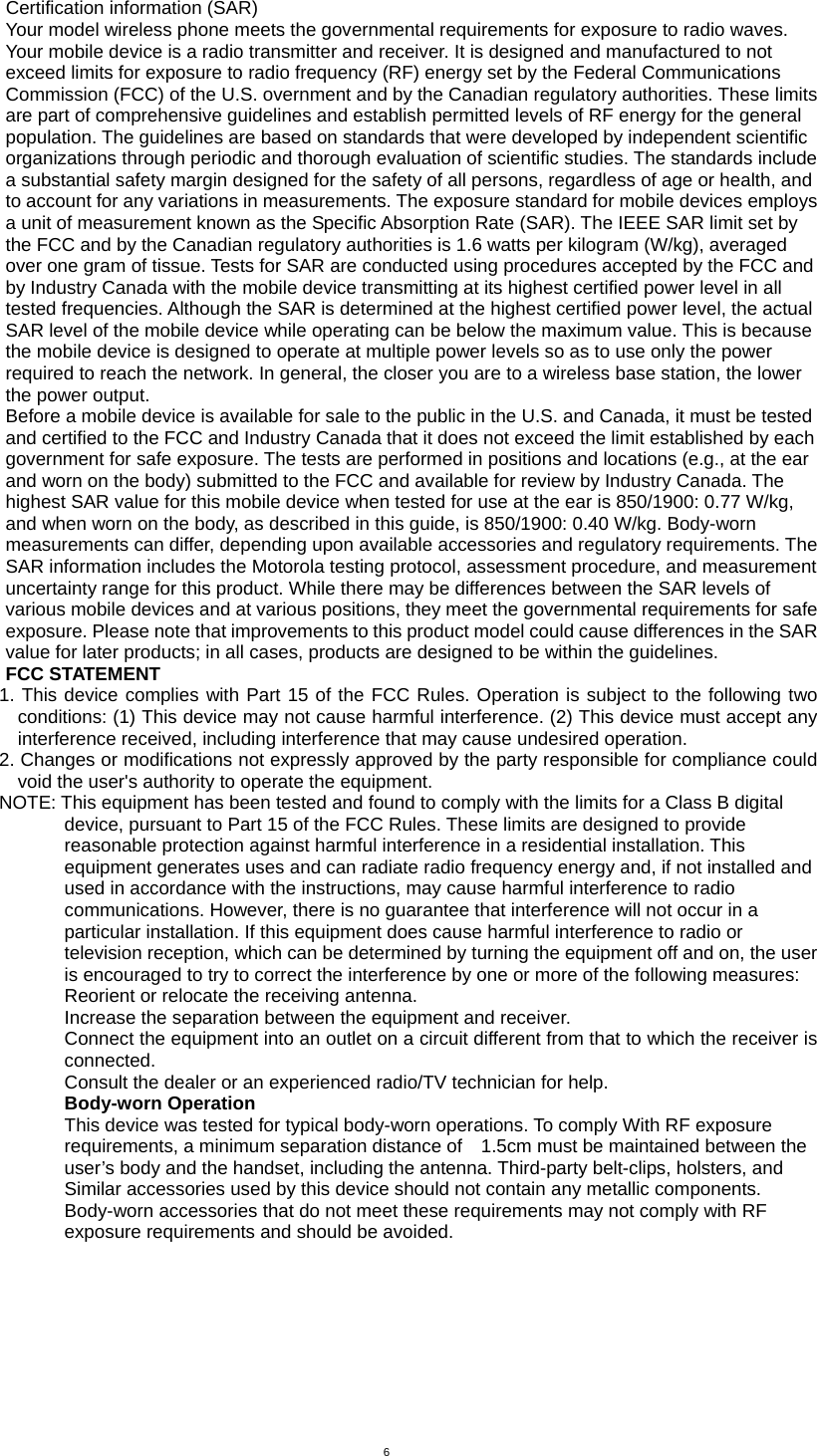  6 Certification information (SAR) Your model wireless phone meets the governmental requirements for exposure to radio waves. Your mobile device is a radio transmitter and receiver. It is designed and manufactured to not exceed limits for exposure to radio frequency (RF) energy set by the Federal Communications Commission (FCC) of the U.S. overnment and by the Canadian regulatory authorities. These limits are part of comprehensive guidelines and establish permitted levels of RF energy for the general population. The guidelines are based on standards that were developed by independent scientific organizations through periodic and thorough evaluation of scientific studies. The standards include a substantial safety margin designed for the safety of all persons, regardless of age or health, and to account for any variations in measurements. The exposure standard for mobile devices employs a unit of measurement known as the Specific Absorption Rate (SAR). The IEEE SAR limit set by the FCC and by the Canadian regulatory authorities is 1.6 watts per kilogram (W/kg), averaged over one gram of tissue. Tests for SAR are conducted using procedures accepted by the FCC and by Industry Canada with the mobile device transmitting at its highest certified power level in all tested frequencies. Although the SAR is determined at the highest certified power level, the actual SAR level of the mobile device while operating can be below the maximum value. This is because the mobile device is designed to operate at multiple power levels so as to use only the power required to reach the network. In general, the closer you are to a wireless base station, the lower the power output.   Before a mobile device is available for sale to the public in the U.S. and Canada, it must be tested and certified to the FCC and Industry Canada that it does not exceed the limit established by each government for safe exposure. The tests are performed in positions and locations (e.g., at the ear and worn on the body) submitted to the FCC and available for review by Industry Canada. The highest SAR value for this mobile device when tested for use at the ear is 850/1900: 0.77 W/kg, and when worn on the body, as described in this guide, is 850/1900: 0.40 W/kg. Body-worn measurements can differ, depending upon available accessories and regulatory requirements. The SAR information includes the Motorola testing protocol, assessment procedure, and measurement uncertainty range for this product. While there may be differences between the SAR levels of various mobile devices and at various positions, they meet the governmental requirements for safe exposure. Please note that improvements to this product model could cause differences in the SAR value for later products; in all cases, products are designed to be within the guidelines. FCC STATEMENT   1. This device complies with Part 15 of the FCC Rules. Operation is subject to the following two conditions: (1) This device may not cause harmful interference. (2) This device must accept any interference received, including interference that may cause undesired operation. 2. Changes or modifications not expressly approved by the party responsible for compliance could void the user&apos;s authority to operate the equipment. NOTE: This equipment has been tested and found to comply with the limits for a Class B digital device, pursuant to Part 15 of the FCC Rules. These limits are designed to provide reasonable protection against harmful interference in a residential installation. This equipment generates uses and can radiate radio frequency energy and, if not installed and used in accordance with the instructions, may cause harmful interference to radio communications. However, there is no guarantee that interference will not occur in a particular installation. If this equipment does cause harmful interference to radio or television reception, which can be determined by turning the equipment off and on, the user is encouraged to try to correct the interference by one or more of the following measures: Reorient or relocate the receiving antenna.     Increase the separation between the equipment and receiver.     Connect the equipment into an outlet on a circuit different from that to which the receiver is connected.   Consult the dealer or an experienced radio/TV technician for help. Body-worn Operation   This device was tested for typical body-worn operations. To comply With RF exposure requirements, a minimum separation distance of    1.5cm must be maintained between the user’s body and the handset, including the antenna. Third-party belt-clips, holsters, and   Similar accessories used by this device should not contain any metallic components. Body-worn accessories that do not meet these requirements may not comply with RF exposure requirements and should be avoided. 