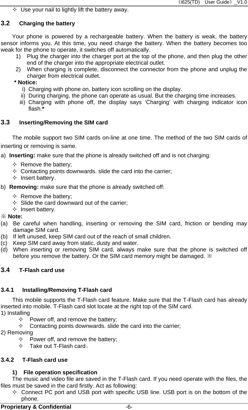 《i625(TD)  User Guide》_V1.0 Proprietary &amp; Confidential                   -6-   Use your nail to lightly lift the battery away. 3.2  Charging the battery Your phone is powered by a rechargeable battery. When the battery is weak, the battery sensor informs you. At this time, you need charge the battery. When the battery becomes too weak for the phone to operate, it switches off automatically.   1)  Plug the charger into the charger port at the top of the phone, and then plug the other end of the charger into the appropriate electrical outlet.   2)  When charging is complete, disconnect the connector from the phone and unplug the charger from electrical outlet. * Notice:   i)  Charging with phone on, battery icon scrolling on the display. ii)  During charging, the phone can operate as usual. But the charging time increases. iii) Charging with phone off, the display says ‘Charging’ with charging indicator icon flash.* 3.3  Inserting/Removing the SIM card   The mobile support two SIM cards on-line at one time. The method of the two SIM cards of inserting or removing is same. a)  Inserting: make sure that the phone is already switched off and is not charging:  Remove the battery;   Contacting points downwards. slide the card into the carrier;  Insert battery. b)  Removing: make sure that the phone is already switched off:  Remove the battery;   Slide the card downward out of the carrier;  Insert battery. ※ Note: (a)  Be careful when handling, inserting or removing the SIM card, friction or bending may damage SIM card. (b)  If left unused, keep SIM card out of the reach of small children. (c)  Keep SIM card away from static, dusty and water. (d)  When inserting or removing SIM card, always make sure that the phone is switched off before you remove the battery. Or the SIM card memory might be damaged. ※ 3.4  T-Flash card use 3.4.1  Installing/Removing T-Flash card This mobile supports the T-Flash card feature. Make sure that the T-Flash card has already inserted into mobile. T-Flash card slot locate at the right top of the SIM card. 1) Installing     Power off, and remove the battery;   Contacting points downwards. slide the card into the carrier; 2) Removing   Power off, and remove the battery;   Take out T-Flash card。 3.4.2  T-Flash card use 1)  File operation specification The music and video file are saved in the T-Flash card. If you need operate with the files, the files must be saved in the card firstly. Act as following:   Connect PC port and USB port with specific USB line. USB port is on the bottom of the phone. 
