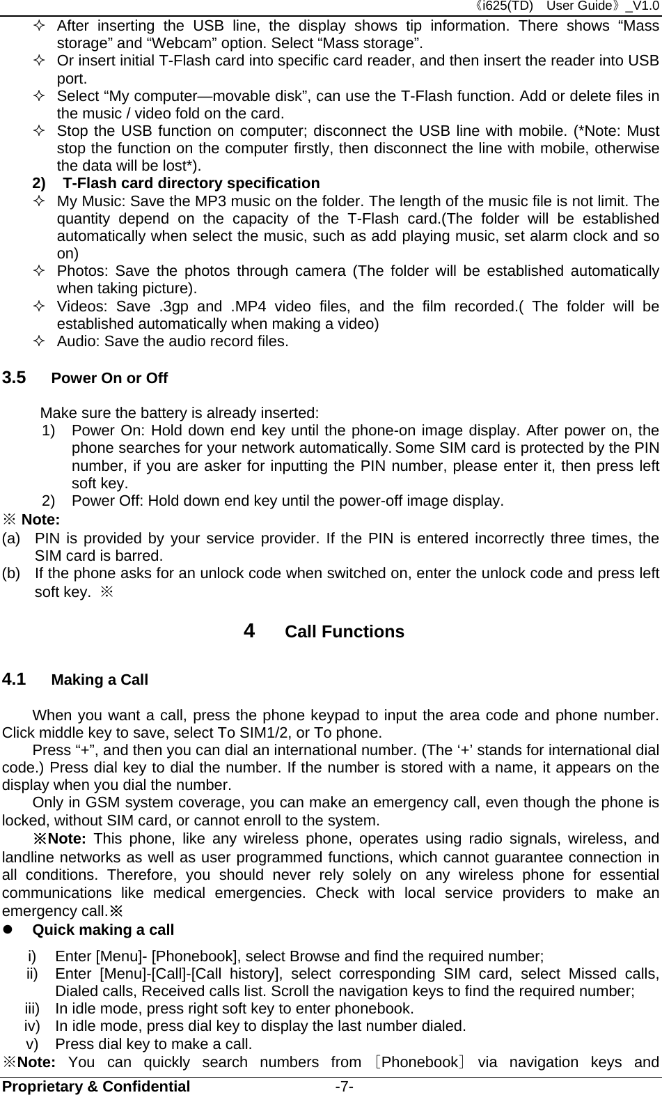 《i625(TD)  User Guide》_V1.0 Proprietary &amp; Confidential                   -7-   After inserting the USB line, the display shows tip information. There shows “Mass storage” and “Webcam” option. Select “Mass storage”.   Or insert initial T-Flash card into specific card reader, and then insert the reader into USB port.   Select “My computer—movable disk”, can use the T-Flash function. Add or delete files in the music / video fold on the card.   Stop the USB function on computer; disconnect the USB line with mobile. (*Note: Must stop the function on the computer firstly, then disconnect the line with mobile, otherwise the data will be lost*). 2)  T-Flash card directory specification   My Music: Save the MP3 music on the folder. The length of the music file is not limit. The quantity depend on the capacity of the T-Flash card.(The folder will be established automatically when select the music, such as add playing music, set alarm clock and so on)   Photos: Save the photos through camera (The folder will be established automatically when taking picture).   Videos: Save .3gp and .MP4 video files, and the film recorded.( The folder will be established automatically when making a video)   Audio: Save the audio record files. 3.5  Power On or Off Make sure the battery is already inserted: 1) Power On: Hold down end key until the phone-on image display. After power on, the phone searches for your network automatically. Some SIM card is protected by the PIN number, if you are asker for inputting the PIN number, please enter it, then press left soft key.   2)  Power Off: Hold down end key until the power-off image display. ※ Note: (a)  PIN is provided by your service provider. If the PIN is entered incorrectly three times, the SIM card is barred.   (b)  If the phone asks for an unlock code when switched on, enter the unlock code and press left soft key.  ※ 4  Call Functions 4.1  Making a Call When you want a call, press the phone keypad to input the area code and phone number. Click middle key to save, select To SIM1/2, or To phone. Press “+”, and then you can dial an international number. (The ‘+’ stands for international dial code.) Press dial key to dial the number. If the number is stored with a name, it appears on the display when you dial the number. Only in GSM system coverage, you can make an emergency call, even though the phone is locked, without SIM card, or cannot enroll to the system. ※Note:  This phone, like any wireless phone, operates using radio signals, wireless, and landline networks as well as user programmed functions, which cannot guarantee connection in all conditions. Therefore, you should never rely solely on any wireless phone for essential communications like medical emergencies. Check with local service providers to make an emergency call.※  Quick making a call i)  Enter [Menu]- [Phonebook], select Browse and find the required number; ii)  Enter [Menu]-[Call]-[Call history], select corresponding SIM card, select Missed calls, Dialed calls, Received calls list. Scroll the navigation keys to find the required number; iii)  In idle mode, press right soft key to enter phonebook. iv)  In idle mode, press dial key to display the last number dialed. v)  Press dial key to make a call. ※Note: You can quickly search numbers from [Phonebook] via navigation keys and 