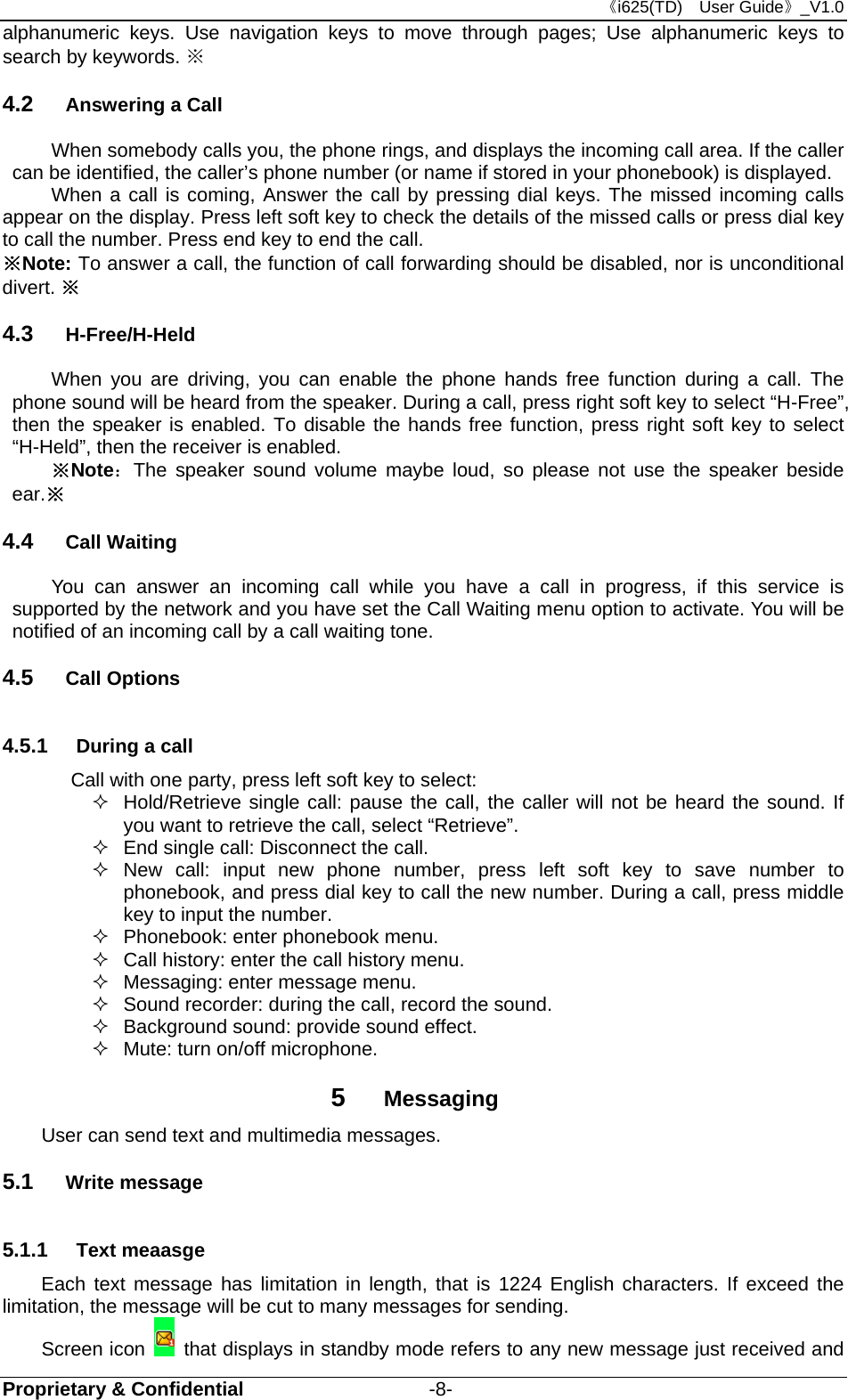 《i625(TD)  User Guide》_V1.0 Proprietary &amp; Confidential                   -8- alphanumeric keys. Use navigation keys to move through pages; Use alphanumeric keys to search by keywords. ※   4.2  Answering a Call When somebody calls you, the phone rings, and displays the incoming call area. If the caller can be identified, the caller’s phone number (or name if stored in your phonebook) is displayed.   When a call is coming, Answer the call by pressing dial keys. The missed incoming calls appear on the display. Press left soft key to check the details of the missed calls or press dial key to call the number. Press end key to end the call. ※Note: To answer a call, the function of call forwarding should be disabled, nor is unconditional divert. ※ 4.3  H-Free/H-Held When you are driving, you can enable the phone hands free function during a call. The phone sound will be heard from the speaker. During a call, press right soft key to select “H-Free”, then the speaker is enabled. To disable the hands free function, press right soft key to select “H-Held”, then the receiver is enabled. ※Note：The speaker sound volume maybe loud, so please not use the speaker beside ear.※ 4.4  Call Waiting You can answer an incoming call while you have a call in progress, if this service is supported by the network and you have set the Call Waiting menu option to activate. You will be notified of an incoming call by a call waiting tone. 4.5  Call Options 4.5.1  During a call Call with one party, press left soft key to select:   Hold/Retrieve single call: pause the call, the caller will not be heard the sound. If you want to retrieve the call, select “Retrieve”.   End single call: Disconnect the call.  New call: input new phone number, press left soft key to save number to phonebook, and press dial key to call the new number. During a call, press middle   key to input the number.   Phonebook: enter phonebook menu.   Call history: enter the call history menu.   Messaging: enter message menu.   Sound recorder: during the call, record the sound.   Background sound: provide sound effect.   Mute: turn on/off microphone. 5  Messaging User can send text and multimedia messages.   5.1  Write message 5.1.1  Text meaasge Each text message has limitation in length, that is 1224 English characters. If exceed the limitation, the message will be cut to many messages for sending.   Screen icon   that displays in standby mode refers to any new message just received and 