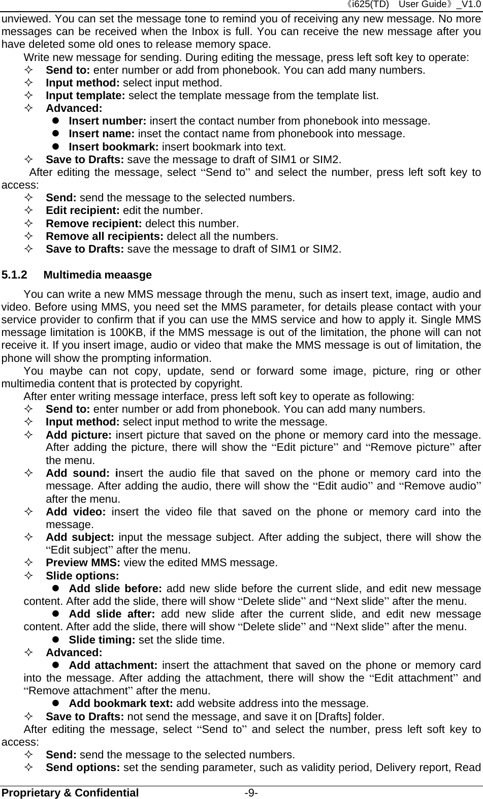 《i625(TD)  User Guide》_V1.0 Proprietary &amp; Confidential                   -9- unviewed. You can set the message tone to remind you of receiving any new message. No more messages can be received when the Inbox is full. You can receive the new message after you have deleted some old ones to release memory space.   Write new message for sending. During editing the message, press left soft key to operate:  Send to: enter number or add from phonebook. You can add many numbers.  Input method: select input method.  Input template: select the template message from the template list.  Advanced:   Insert number: insert the contact number from phonebook into message.  Insert name: inset the contact name from phonebook into message.  Insert bookmark: insert bookmark into text.  Save to Drafts: save the message to draft of SIM1 or SIM2.    After editing the message, select “Send to” and select the number, press left soft key to access:  Send: send the message to the selected numbers.  Edit recipient: edit the number.  Remove recipient: delect this number.    Remove all recipients: delect all the numbers.  Save to Drafts: save the message to draft of SIM1 or SIM2. 5.1.2  Multimedia meaasge You can write a new MMS message through the menu, such as insert text, image, audio and video. Before using MMS, you need set the MMS parameter, for details please contact with your service provider to confirm that if you can use the MMS service and how to apply it. Single MMS message limitation is 100KB, if the MMS message is out of the limitation, the phone will can not receive it. If you insert image, audio or video that make the MMS message is out of limitation, the phone will show the prompting information. You maybe can not copy, update, send or forward some image, picture, ring or other multimedia content that is protected by copyright. After enter writing message interface, press left soft key to operate as following:  Send to: enter number or add from phonebook. You can add many numbers.  Input method: select input method to write the message.  Add picture: insert picture that saved on the phone or memory card into the message. After adding the picture, there will show the “Edit picture” and “Remove picture” after the menu.  Add sound: insert the audio file that saved on the phone or memory card into the message. After adding the audio, there will show the “Edit audio” and “Remove audio” after the menu.  Add video: insert the video file that saved on the phone or memory card into the message.  Add subject: input the message subject. After adding the subject, there will show the “Edit subject” after the menu.  Preview MMS: view the edited MMS message.  Slide options:  Add slide before: add new slide before the current slide, and edit new message content. After add the slide, there will show “Delete slide” and “Next slide” after the menu.  Add slide after: add new slide after the current slide, and edit new message content. After add the slide, there will show “Delete slide” and “Next slide” after the menu.  Slide timing: set the slide time.      Advanced:  Add attachment: insert the attachment that saved on the phone or memory card into the message. After adding the attachment, there will show the “Edit attachment” and “Remove attachment” after the menu.  Add bookmark text: add website address into the message.  Save to Drafts: not send the message, and save it on [Drafts] folder. After editing the message, select “Send to” and select the number, press left soft key to access:  Send: send the message to the selected numbers.  Send options: set the sending parameter, such as validity period, Delivery report, Read 