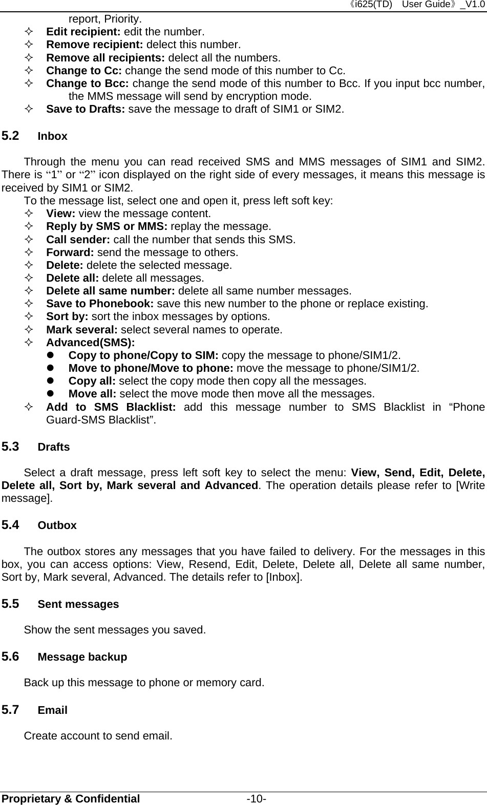 《i625(TD)  User Guide》_V1.0 Proprietary &amp; Confidential                   -10- report, Priority.  Edit recipient: edit the number.  Remove recipient: delect this number.    Remove all recipients: delect all the numbers.  Change to Cc: change the send mode of this number to Cc.    Change to Bcc: change the send mode of this number to Bcc. If you input bcc number, the MMS message will send by encryption mode.  Save to Drafts: save the message to draft of SIM1 or SIM2. 5.2  Inbox Through the menu you can read received SMS and MMS messages of SIM1 and SIM2. There is “1” or “2” icon displayed on the right side of every messages, it means this message is received by SIM1 or SIM2.   To the message list, select one and open it, press left soft key:  View: view the message content.  Reply by SMS or MMS: replay the message.    Call sender: call the number that sends this SMS.  Forward: send the message to others.  Delete: delete the selected message.  Delete all: delete all messages.  Delete all same number: delete all same number messages.  Save to Phonebook: save this new number to the phone or replace existing.  Sort by: sort the inbox messages by options.  Mark several: select several names to operate.  Advanced(SMS):    Copy to phone/Copy to SIM: copy the message to phone/SIM1/2.  Move to phone/Move to phone: move the message to phone/SIM1/2.  Copy all: select the copy mode then copy all the messages.  Move all: select the move mode then move all the messages.    Add to SMS Blacklist: add this message number to SMS Blacklist in “Phone Guard-SMS Blacklist”. 5.3  Drafts Select a draft message, press left soft key to select the menu: View, Send, Edit, Delete, Delete all, Sort by, Mark several and Advanced. The operation details please refer to [Write message]. 5.4  Outbox The outbox stores any messages that you have failed to delivery. For the messages in this box, you can access options: View, Resend, Edit, Delete, Delete all, Delete all same number, Sort by, Mark several, Advanced. The details refer to [Inbox]. 5.5  Sent messages Show the sent messages you saved. 5.6  Message backup Back up this message to phone or memory card. 5.7  Email Create account to send email. 