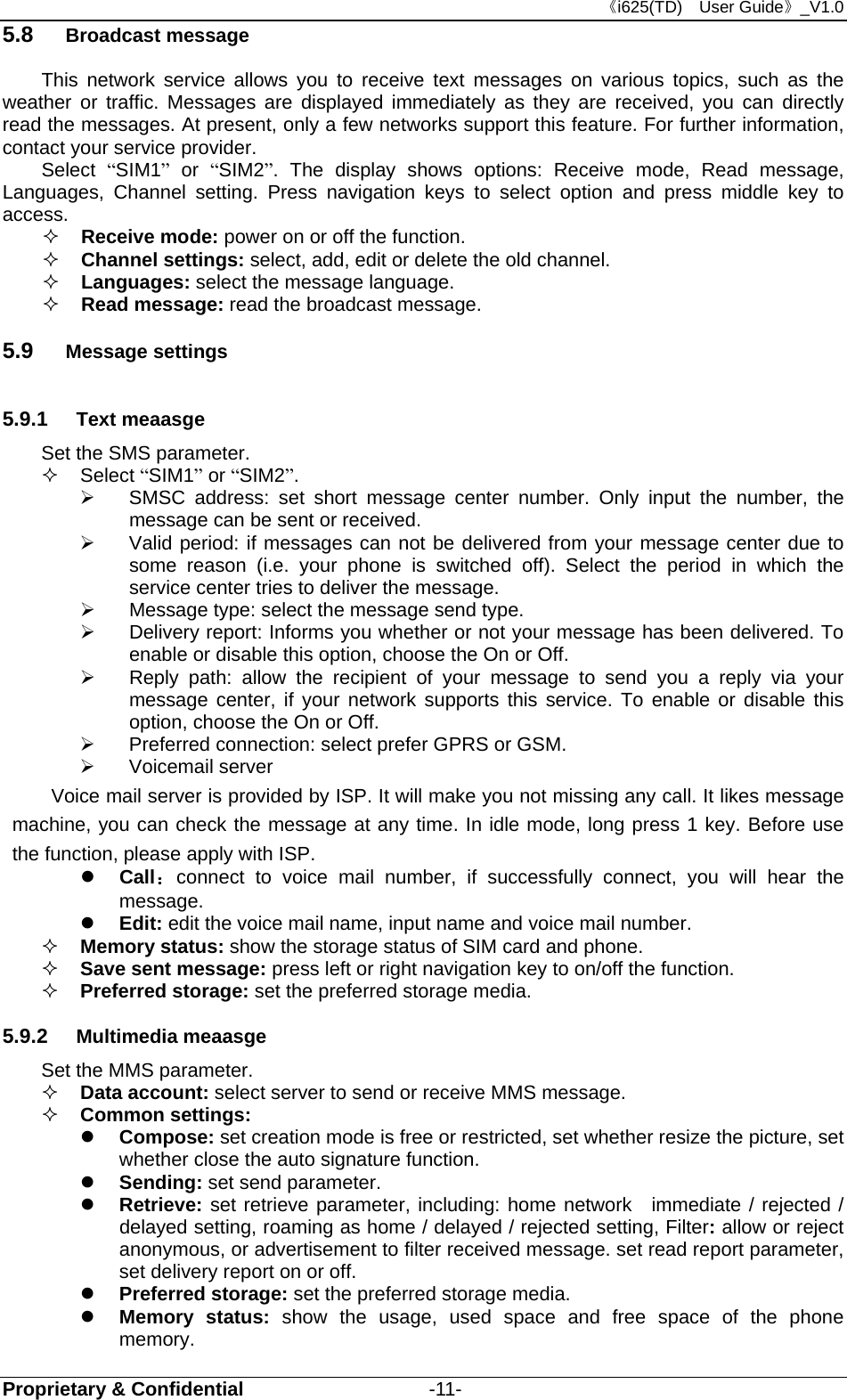 《i625(TD)  User Guide》_V1.0 Proprietary &amp; Confidential                   -11- 5.8  Broadcast message This network service allows you to receive text messages on various topics, such as the weather or traffic. Messages are displayed immediately as they are received, you can directly read the messages. At present, only a few networks support this feature. For further information, contact your service provider. Select  “SIM1” or “SIM2”. The display shows options: Receive mode, Read message, Languages, Channel setting. Press navigation keys to select option and press middle key to access.  Receive mode: power on or off the function.  Channel settings: select, add, edit or delete the old channel.  Languages: select the message language.  Read message: read the broadcast message. 5.9  Message settings 5.9.1  Text meaasge Set the SMS parameter.    Select “SIM1” or “SIM2”.   SMSC address: set short message center number. Only input the number, the message can be sent or received.   Valid period: if messages can not be delivered from your message center due to some reason (i.e. your phone is switched off). Select the period in which the service center tries to deliver the message.   Message type: select the message send type.   Delivery report: Informs you whether or not your message has been delivered. To enable or disable this option, choose the On or Off.   Reply path: allow the recipient of your message to send you a reply via your message center, if your network supports this service. To enable or disable this option, choose the On or Off.   Preferred connection: select prefer GPRS or GSM.  Voicemail server Voice mail server is provided by ISP. It will make you not missing any call. It likes message machine, you can check the message at any time. In idle mode, long press 1 key. Before use the function, please apply with ISP.    Call：connect to voice mail number, if successfully connect, you will hear the message.  Edit: edit the voice mail name, input name and voice mail number.  Memory status: show the storage status of SIM card and phone.  Save sent message: press left or right navigation key to on/off the function.  Preferred storage: set the preferred storage media. 5.9.2  Multimedia meaasge Set the MMS parameter.  Data account: select server to send or receive MMS message.    Common settings:    Compose: set creation mode is free or restricted, set whether resize the picture, set whether close the auto signature function.  Sending: set send parameter.  Retrieve: set retrieve parameter, including: home network  immediate / rejected / delayed setting, roaming as home / delayed / rejected setting, Filter: allow or reject anonymous, or advertisement to filter received message. set read report parameter, set delivery report on or off.  Preferred storage: set the preferred storage media.  Memory status: show the usage, used space and free space of the phone memory. 