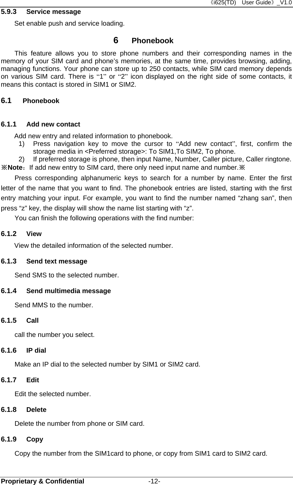 《i625(TD)  User Guide》_V1.0 Proprietary &amp; Confidential                   -12- 5.9.3  Service message         Set enable push and service loading. 6  Phonebook     This feature allows you to store phone numbers and their corresponding names in the memory of your SIM card and phone’s memories, at the same time, provides browsing, adding, managing functions. Your phone can store up to 250 contacts, while SIM card memory depends on various SIM card. There is “1” or “2” icon displayed on the right side of some contacts, it means this contact is stored in SIM1 or SIM2. 6.1  Phonebook 6.1.1  Add new contact Add new entry and related information to phonebook. 1)  Press navigation key to move the cursor to “Add new contact”, first, confirm the storage media in &lt;Preferred storage&gt;: To SIM1,To SIM2, To phone. 2)  If preferred storage is phone, then input Name, Number, Caller picture, Caller ringtone. ※Note：If add new entry to SIM card, there only need input name and number.※ Press corresponding alphanumeric keys to search for a number by name. Enter the first letter of the name that you want to find. The phonebook entries are listed, starting with the first entry matching your input. For example, you want to find the number named “zhang san”, then press “z” key, the display will show the name list starting with “z”. You can finish the following operations with the find number: 6.1.2  View View the detailed information of the selected number. 6.1.3  Send text message Send SMS to the selected number. 6.1.4  Send multimedia message Send MMS to the number. 6.1.5  Call call the number you select. 6.1.6  IP dial Make an IP dial to the selected number by SIM1 or SIM2 card. 6.1.7  Edit Edit the selected number. 6.1.8  Delete Delete the number from phone or SIM card. 6.1.9  Copy Copy the number from the SIM1card to phone, or copy from SIM1 card to SIM2 card. 