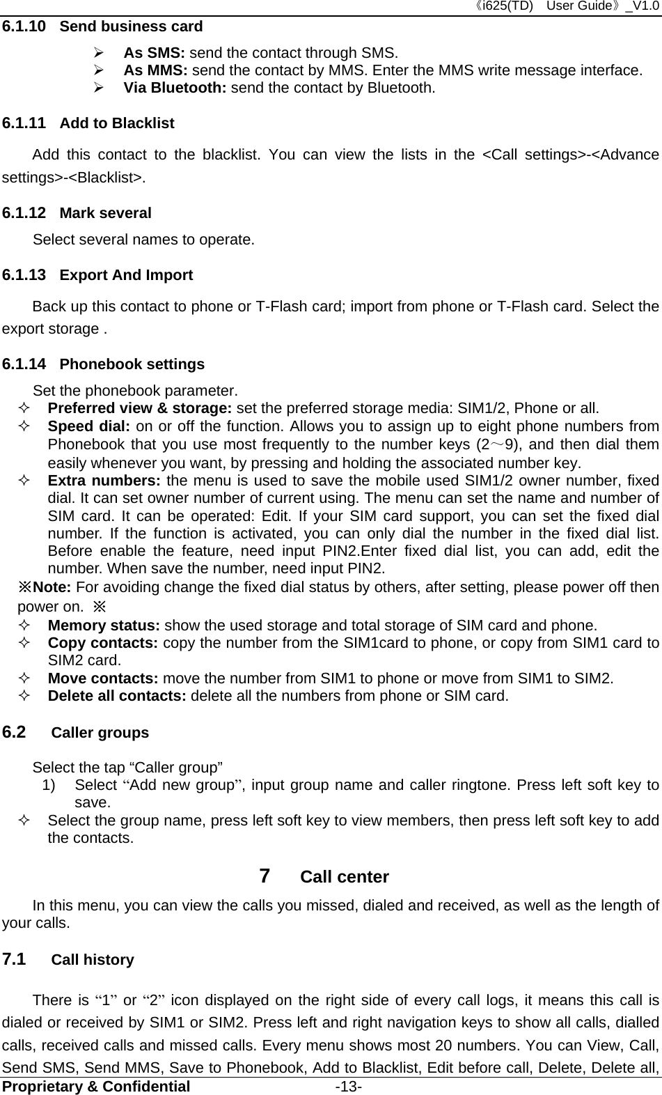 《i625(TD)  User Guide》_V1.0 Proprietary &amp; Confidential                   -13- 6.1.10  Send business card  As SMS: send the contact through SMS.  As MMS: send the contact by MMS. Enter the MMS write message interface.  Via Bluetooth: send the contact by Bluetooth. 6.1.11  Add to Blacklist Add this contact to the blacklist. You can view the lists in the &lt;Call settings&gt;-&lt;Advance settings&gt;-&lt;Blacklist&gt;.   6.1.12  Mark several Select several names to operate. 6.1.13  Export And Import Back up this contact to phone or T-Flash card; import from phone or T-Flash card. Select the export storage . 6.1.14  Phonebook settings Set the phonebook parameter.  Preferred view &amp; storage: set the preferred storage media: SIM1/2, Phone or all.    Speed dial: on or off the function. Allows you to assign up to eight phone numbers from Phonebook that you use most frequently to the number keys (2～9), and then dial them easily whenever you want, by pressing and holding the associated number key.  Extra numbers: the menu is used to save the mobile used SIM1/2 owner number, fixed dial. It can set owner number of current using. The menu can set the name and number of SIM card. It can be operated: Edit. If your SIM card support, you can set the fixed dial number. If the function is activated, you can only dial the number in the fixed dial list. Before enable the feature, need input PIN2.Enter fixed dial list, you can add, edit the number. When save the number, need input PIN2. ※Note: For avoiding change the fixed dial status by others, after setting, please power off then power on. ※  Memory status: show the used storage and total storage of SIM card and phone.  Copy contacts: copy the number from the SIM1card to phone, or copy from SIM1 card to SIM2 card.  Move contacts: move the number from SIM1 to phone or move from SIM1 to SIM2.  Delete all contacts: delete all the numbers from phone or SIM card. 6.2  Caller groups Select the tap “Caller group” 1) Select “Add new group”, input group name and caller ringtone. Press left soft key to save.    Select the group name, press left soft key to view members, then press left soft key to add the contacts. 7  Call center In this menu, you can view the calls you missed, dialed and received, as well as the length of your calls.  7.1  Call history There is “1” or “2” icon displayed on the right side of every call logs, it means this call is dialed or received by SIM1 or SIM2. Press left and right navigation keys to show all calls, dialled calls, received calls and missed calls. Every menu shows most 20 numbers. You can View, Call, Send SMS, Send MMS, Save to Phonebook, Add to Blacklist, Edit before call, Delete, Delete all, 