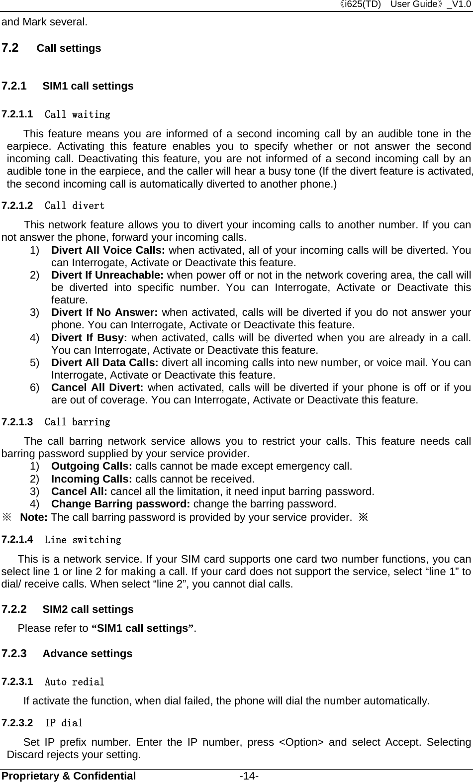 《i625(TD)  User Guide》_V1.0 Proprietary &amp; Confidential                   -14- and Mark several. 7.2  Call settings 7.2.1  SIM1 call settings 7.2.1.1  Call waiting This feature means you are informed of a second incoming call by an audible tone in the earpiece. Activating this feature enables you to specify whether or not answer the second incoming call. Deactivating this feature, you are not informed of a second incoming call by an audible tone in the earpiece, and the caller will hear a busy tone (If the divert feature is activated, the second incoming call is automatically diverted to another phone.)   7.2.1.2  Call divert This network feature allows you to divert your incoming calls to another number. If you can not answer the phone, forward your incoming calls.   1)  Divert All Voice Calls: when activated, all of your incoming calls will be diverted. You can Interrogate, Activate or Deactivate this feature. 2)  Divert If Unreachable: when power off or not in the network covering area, the call will be diverted into specific number. You can Interrogate, Activate or Deactivate this feature. 3)  Divert If No Answer: when activated, calls will be diverted if you do not answer your phone. You can Interrogate, Activate or Deactivate this feature. 4)  Divert If Busy: when activated, calls will be diverted when you are already in a call. You can Interrogate, Activate or Deactivate this feature.   5)  Divert All Data Calls: divert all incoming calls into new number, or voice mail. You can Interrogate, Activate or Deactivate this feature. 6)  Cancel All Divert: when activated, calls will be diverted if your phone is off or if you are out of coverage. You can Interrogate, Activate or Deactivate this feature.   7.2.1.3  Call barring The call barring network service allows you to restrict your calls. This feature needs call barring password supplied by your service provider.   1)  Outgoing Calls: calls cannot be made except emergency call.   2)  Incoming Calls: calls cannot be received. 3)  Cancel All: cancel all the limitation, it need input barring password. 4)  Change Barring password: change the barring password.     ※  Note: The call barring password is provided by your service provider.  ※ 7.2.1.4  Line switching This is a network service. If your SIM card supports one card two number functions, you can select line 1 or line 2 for making a call. If your card does not support the service, select “line 1” to dial/ receive calls. When select “line 2”, you cannot dial calls. 7.2.2  SIM2 call settings Please refer to “SIM1 call settings”. 7.2.3  Advance settings 7.2.3.1  Auto redial If activate the function, when dial failed, the phone will dial the number automatically. 7.2.3.2  IP dial Set IP prefix number. Enter the IP number, press &lt;Option&gt; and select Accept. Selecting Discard rejects your setting. 