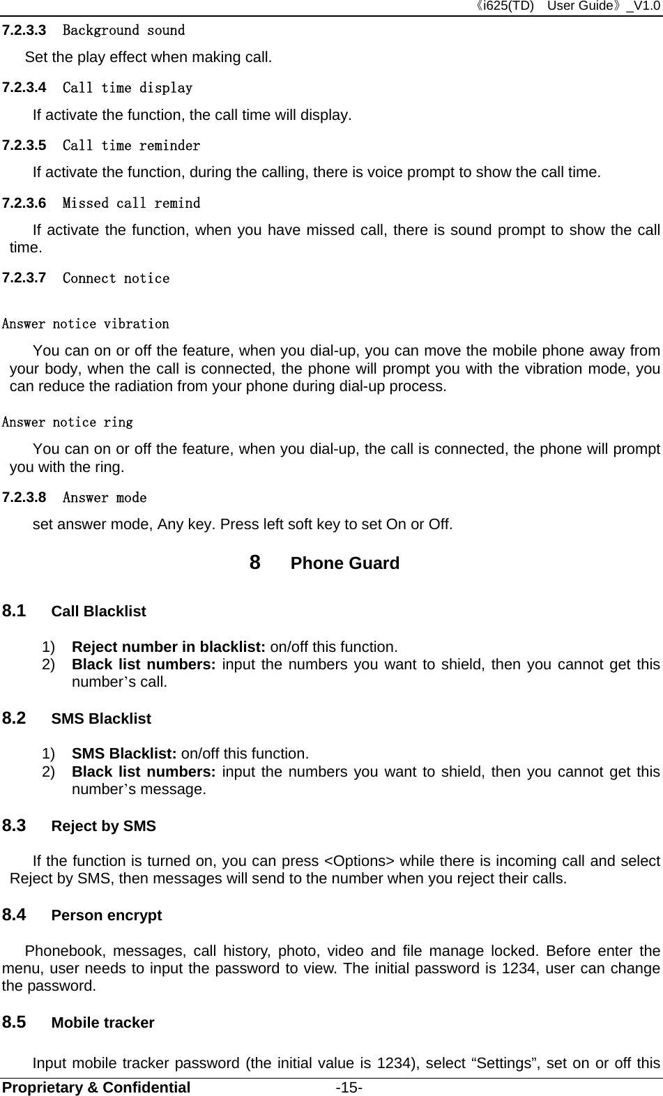 《i625(TD)  User Guide》_V1.0 Proprietary &amp; Confidential                   -15- 7.2.3.3  Background sound Set the play effect when making call. 7.2.3.4  Call time display If activate the function, the call time will display. 7.2.3.5  Call time reminder If activate the function, during the calling, there is voice prompt to show the call time. 7.2.3.6  Missed call remind If activate the function, when you have missed call, there is sound prompt to show the call time. 7.2.3.7  Connect notice Answer notice vibration You can on or off the feature, when you dial-up, you can move the mobile phone away from your body, when the call is connected, the phone will prompt you with the vibration mode, you can reduce the radiation from your phone during dial-up process. Answer notice ring You can on or off the feature, when you dial-up, the call is connected, the phone will prompt you with the ring. 7.2.3.8  Answer mode set answer mode, Any key. Press left soft key to set On or Off. 8  Phone Guard 8.1  Call Blacklist 1)  Reject number in blacklist: on/off this function. 2)  Black list numbers: input the numbers you want to shield, then you cannot get this number’s call. 8.2  SMS Blacklist 1)  SMS Blacklist: on/off this function. 2)  Black list numbers: input the numbers you want to shield, then you cannot get this number’s message.   8.3  Reject by SMS If the function is turned on, you can press &lt;Options&gt; while there is incoming call and select Reject by SMS, then messages will send to the number when you reject their calls. 8.4  Person encrypt Phonebook, messages, call history, photo, video and file manage locked. Before enter the menu, user needs to input the password to view. The initial password is 1234, user can change the password. 8.5  Mobile tracker Input mobile tracker password (the initial value is 1234), select “Settings”, set on or off this 