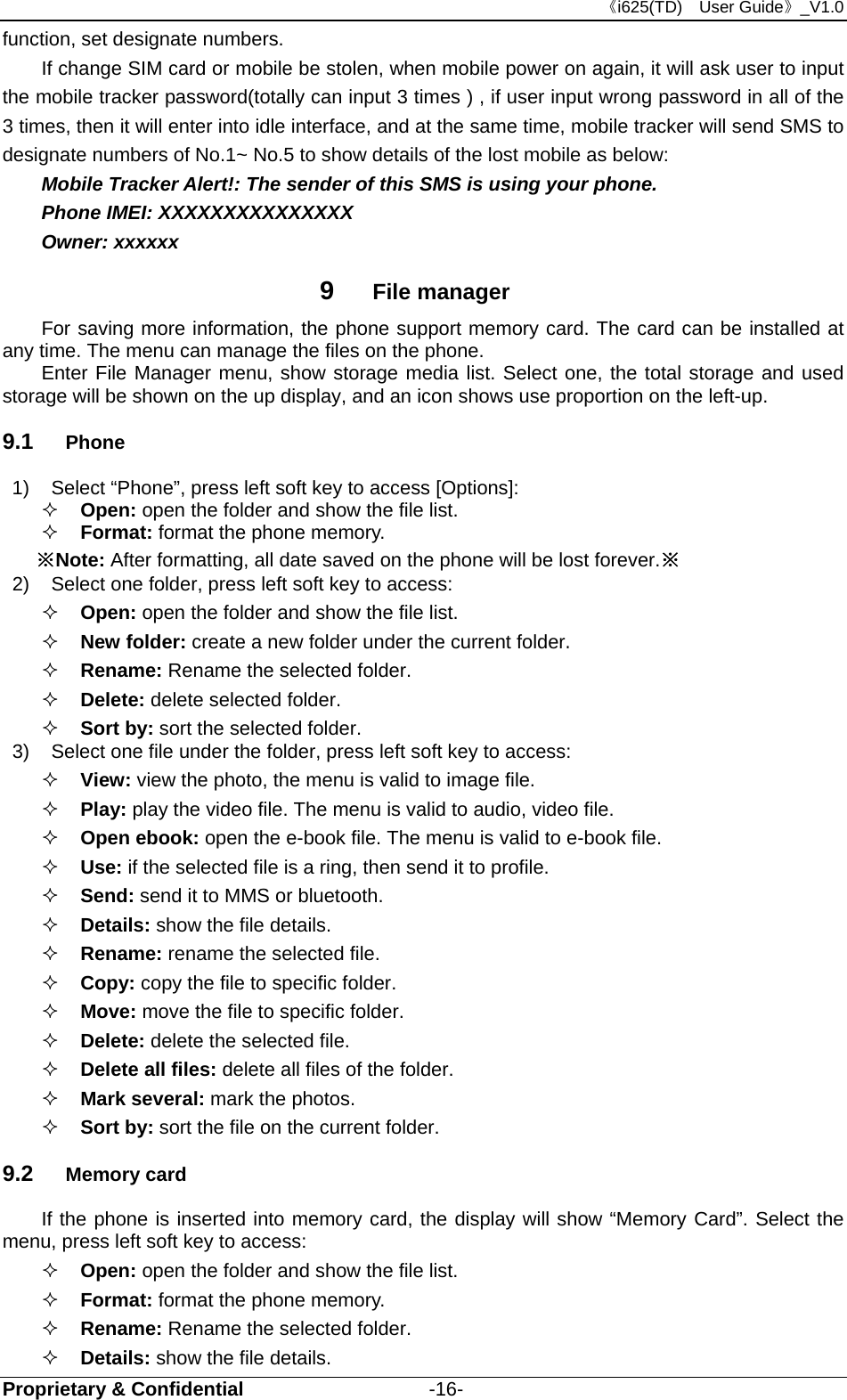 《i625(TD)  User Guide》_V1.0 Proprietary &amp; Confidential                   -16- function, set designate numbers. If change SIM card or mobile be stolen, when mobile power on again, it will ask user to input the mobile tracker password(totally can input 3 times ) , if user input wrong password in all of the 3 times, then it will enter into idle interface, and at the same time, mobile tracker will send SMS to designate numbers of No.1~ No.5 to show details of the lost mobile as below: Mobile Tracker Alert!: The sender of this SMS is using your phone. Phone IMEI: XXXXXXXXXXXXXXX Owner: xxxxxx 9  File manager For saving more information, the phone support memory card. The card can be installed at any time. The menu can manage the files on the phone. Enter File Manager menu, show storage media list. Select one, the total storage and used storage will be shown on the up display, and an icon shows use proportion on the left-up. 9.1  Phone 1)  Select “Phone”, press left soft key to access [Options]:  Open: open the folder and show the file list.  Format: format the phone memory. ※Note: After formatting, all date saved on the phone will be lost forever.※ 2)  Select one folder, press left soft key to access:  Open: open the folder and show the file list.    New folder: create a new folder under the current folder.  Rename: Rename the selected folder.    Delete: delete selected folder.  Sort by: sort the selected folder.  3)  Select one file under the folder, press left soft key to access:    View: view the photo, the menu is valid to image file.  Play: play the video file. The menu is valid to audio, video file.  Open ebook: open the e-book file. The menu is valid to e-book file.  Use: if the selected file is a ring, then send it to profile.  Send: send it to MMS or bluetooth.  Details: show the file details.  Rename: rename the selected file.  Copy: copy the file to specific folder.  Move: move the file to specific folder.  Delete: delete the selected file.  Delete all files: delete all files of the folder.  Mark several: mark the photos.  Sort by: sort the file on the current folder. 9.2  Memory card If the phone is inserted into memory card, the display will show “Memory Card”. Select the menu, press left soft key to access:    Open: open the folder and show the file list.  Format: format the phone memory.   Rename: Rename the selected folder.    Details: show the file details. 