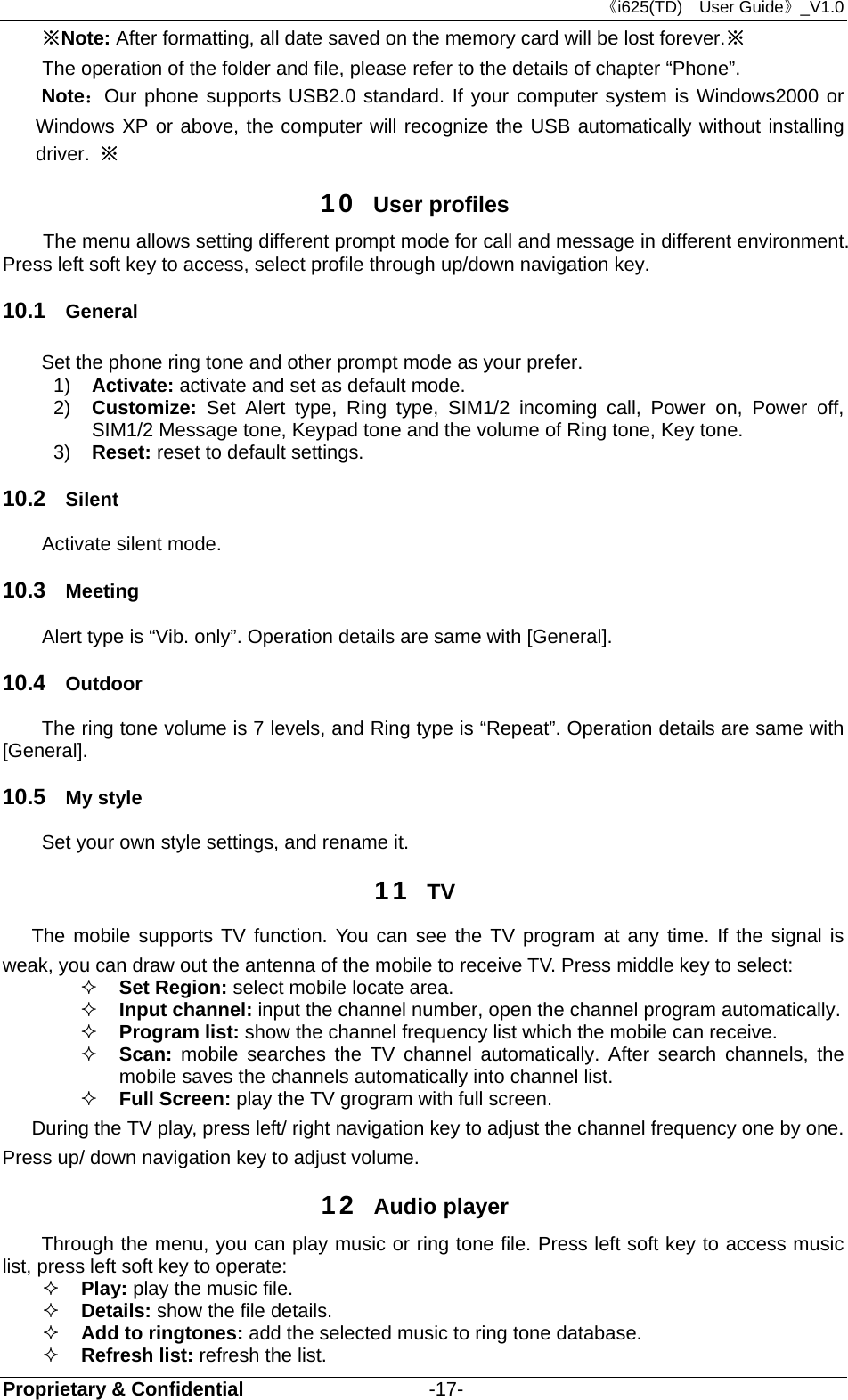 《i625(TD)  User Guide》_V1.0 Proprietary &amp; Confidential                   -17- ※Note: After formatting, all date saved on the memory card will be lost forever.※ The operation of the folder and file, please refer to the details of chapter “Phone”. Note：Our phone supports USB2.0 standard. If your computer system is Windows2000 or Windows XP or above, the computer will recognize the USB automatically without installing driver.  ※ 10  User profiles The menu allows setting different prompt mode for call and message in different environment. Press left soft key to access, select profile through up/down navigation key.   10.1  General Set the phone ring tone and other prompt mode as your prefer.   1)  Activate: activate and set as default mode.   2)  Customize:  Set Alert type, Ring type, SIM1/2 incoming call, Power on, Power off, SIM1/2 Message tone, Keypad tone and the volume of Ring tone, Key tone. 3)  Reset: reset to default settings.   10.2  Silent Activate silent mode. 10.3  Meeting Alert type is “Vib. only”. Operation details are same with [General]. 10.4  Outdoor The ring tone volume is 7 levels, and Ring type is “Repeat”. Operation details are same with [General]. 10.5  My style Set your own style settings, and rename it.   11  TV    The mobile supports TV function. You can see the TV program at any time. If the signal is weak, you can draw out the antenna of the mobile to receive TV. Press middle key to select:  Set Region: select mobile locate area.  Input channel: input the channel number, open the channel program automatically.  Program list: show the channel frequency list which the mobile can receive.  Scan:  mobile searches the TV channel automatically. After search channels, the mobile saves the channels automatically into channel list.  Full Screen: play the TV grogram with full screen.       During the TV play, press left/ right navigation key to adjust the channel frequency one by one. Press up/ down navigation key to adjust volume. 12  Audio player Through the menu, you can play music or ring tone file. Press left soft key to access music list, press left soft key to operate:  Play: play the music file.  Details: show the file details.    Add to ringtones: add the selected music to ring tone database.  Refresh list: refresh the list.   