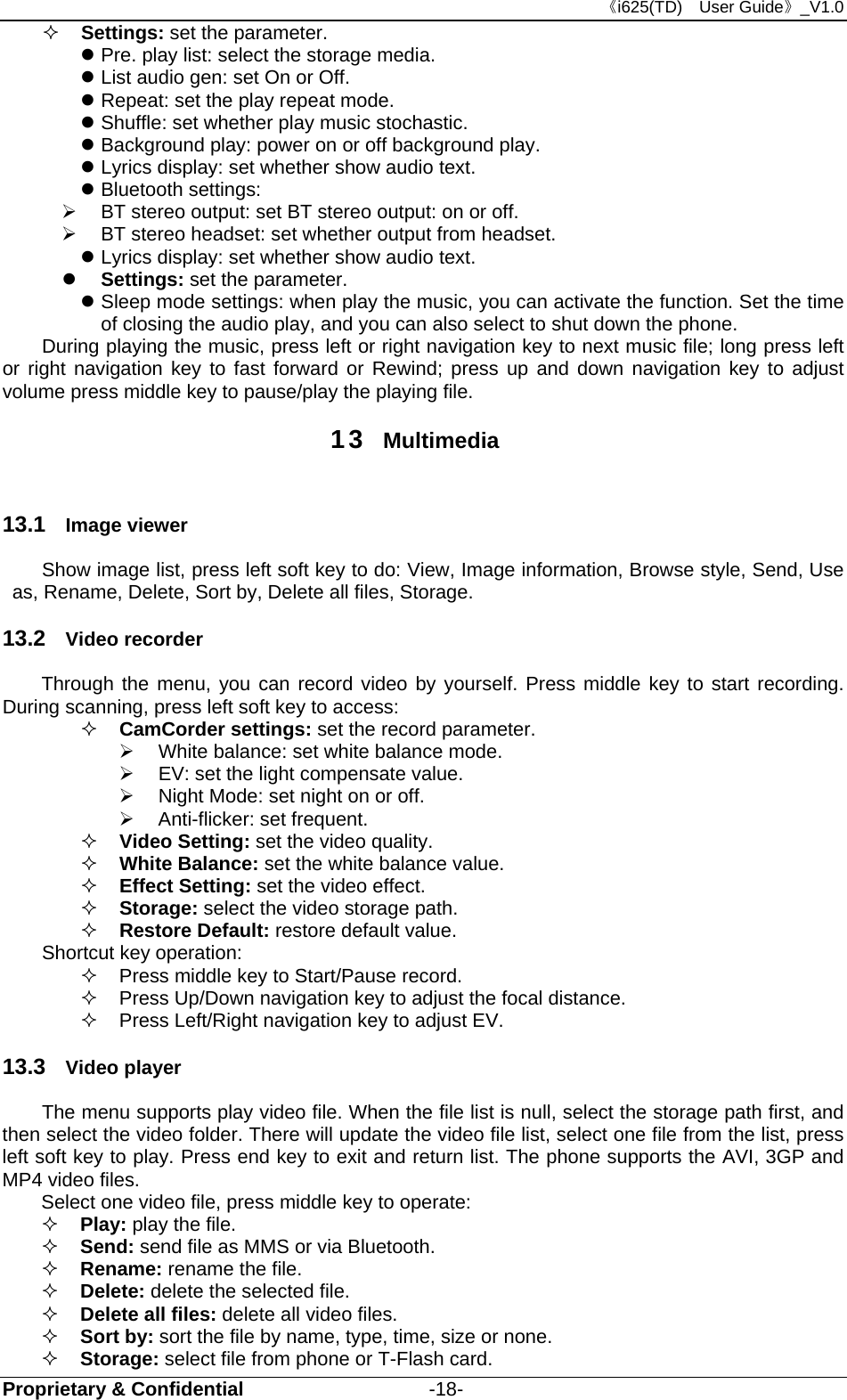 《i625(TD)  User Guide》_V1.0 Proprietary &amp; Confidential                   -18-  Settings: set the parameter.  Pre. play list: select the storage media.  List audio gen: set On or Off.  Repeat: set the play repeat mode.  Shuffle: set whether play music stochastic.    Background play: power on or off background play.  Lyrics display: set whether show audio text.  Bluetooth settings:   BT stereo output: set BT stereo output: on or off.     BT stereo headset: set whether output from headset.  Lyrics display: set whether show audio text.  Settings: set the parameter.  Sleep mode settings: when play the music, you can activate the function. Set the time of closing the audio play, and you can also select to shut down the phone. During playing the music, press left or right navigation key to next music file; long press left or right navigation key to fast forward or Rewind; press up and down navigation key to adjust volume press middle key to pause/play the playing file. 13  Multimedia  13.1  Image viewer Show image list, press left soft key to do: View, Image information, Browse style, Send, Use as, Rename, Delete, Sort by, Delete all files, Storage. 13.2  Video recorder Through the menu, you can record video by yourself. Press middle key to start recording. During scanning, press left soft key to access:    CamCorder settings: set the record parameter.   White balance: set white balance mode.   EV: set the light compensate value.       Night Mode: set night on or off.  Anti-flicker: set frequent.  Video Setting: set the video quality.  White Balance: set the white balance value.  Effect Setting: set the video effect.    Storage: select the video storage path.  Restore Default: restore default value.   Shortcut key operation:   Press middle key to Start/Pause record.   Press Up/Down navigation key to adjust the focal distance.   Press Left/Right navigation key to adjust EV. 13.3  Video player  The menu supports play video file. When the file list is null, select the storage path first, and then select the video folder. There will update the video file list, select one file from the list, press left soft key to play. Press end key to exit and return list. The phone supports the AVI, 3GP and MP4 video files. Select one video file, press middle key to operate:  Play: play the file.  Send: send file as MMS or via Bluetooth.   Rename: rename the file.  Delete: delete the selected file.  Delete all files: delete all video files.  Sort by: sort the file by name, type, time, size or none.  Storage: select file from phone or T-Flash card. 