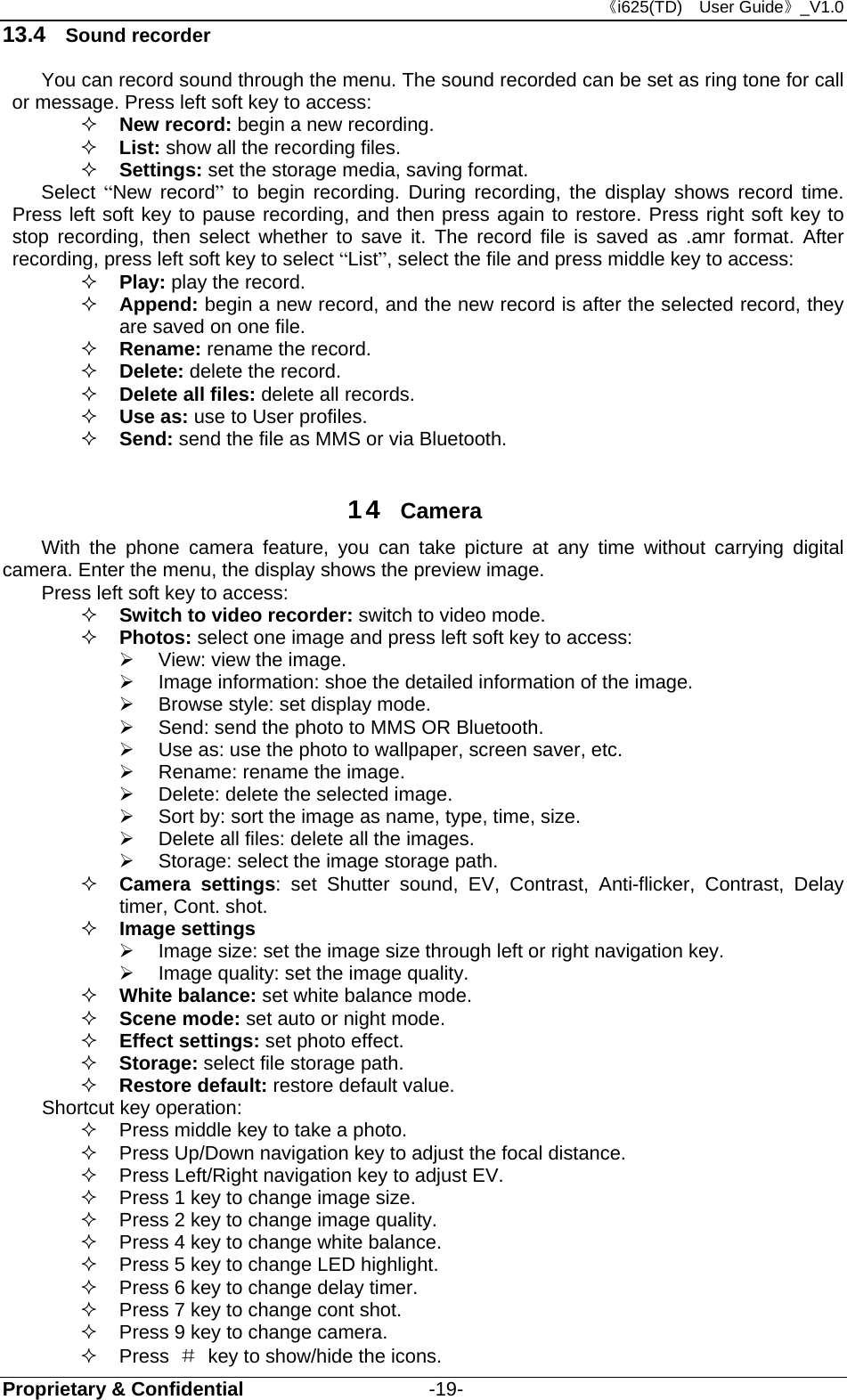 《i625(TD)  User Guide》_V1.0 Proprietary &amp; Confidential                   -19- 13.4  Sound recorder You can record sound through the menu. The sound recorded can be set as ring tone for call or message. Press left soft key to access:  New record: begin a new recording.  List: show all the recording files.  Settings: set the storage media, saving format. Select  “New record” to begin recording. During recording, the display shows record time. Press left soft key to pause recording, and then press again to restore. Press right soft key to stop recording, then select whether to save it. The record file is saved as .amr format. After recording, press left soft key to select “List”, select the file and press middle key to access:  Play: play the record.    Append: begin a new record, and the new record is after the selected record, they are saved on one file.  Rename: rename the record.  Delete: delete the record.  Delete all files: delete all records.  Use as: use to User profiles.  Send: send the file as MMS or via Bluetooth.  14  Camera With the phone camera feature, you can take picture at any time without carrying digital camera. Enter the menu, the display shows the preview image. Press left soft key to access:  Switch to video recorder: switch to video mode.  Photos: select one image and press left soft key to access:     View: view the image.     Image information: shoe the detailed information of the image.   Browse style: set display mode.   Send: send the photo to MMS OR Bluetooth.   Use as: use the photo to wallpaper, screen saver, etc.   Rename: rename the image.     Delete: delete the selected image.   Sort by: sort the image as name, type, time, size.     Delete all files: delete all the images.   Storage: select the image storage path.  Camera settings: set Shutter sound, EV, Contrast, Anti-flicker, Contrast, Delay timer, Cont. shot.    Image settings     Image size: set the image size through left or right navigation key.     Image quality: set the image quality.    White balance: set white balance mode.  Scene mode: set auto or night mode.    Effect settings: set photo effect.  Storage: select file storage path.    Restore default: restore default value.   Shortcut key operation:   Press middle key to take a photo.   Press Up/Down navigation key to adjust the focal distance.   Press Left/Right navigation key to adjust EV.   Press 1 key to change image size.   Press 2 key to change image quality.   Press 4 key to change white balance.   Press 5 key to change LED highlight.   Press 6 key to change delay timer.   Press 7 key to change cont shot.   Press 9 key to change camera.  Press ＃  key to show/hide the icons. 