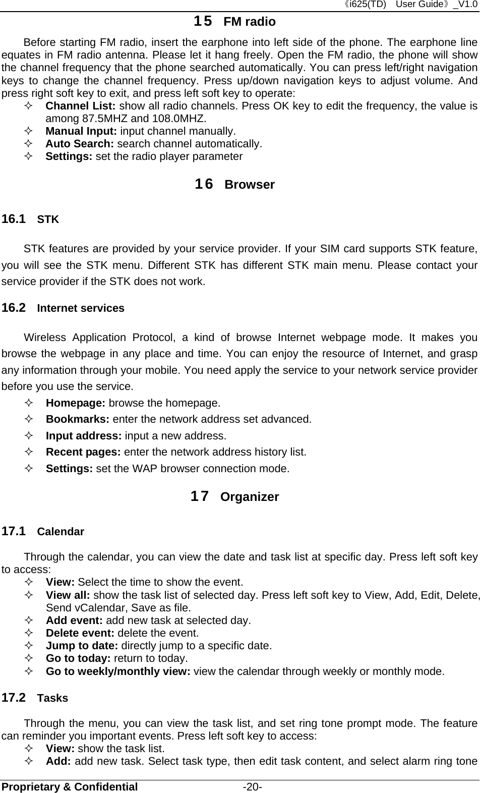 《i625(TD)  User Guide》_V1.0 Proprietary &amp; Confidential                   -20- 15  FM radio Before starting FM radio, insert the earphone into left side of the phone. The earphone line equates in FM radio antenna. Please let it hang freely. Open the FM radio, the phone will show the channel frequency that the phone searched automatically. You can press left/right navigation keys to change the channel frequency. Press up/down navigation keys to adjust volume. And press right soft key to exit, and press left soft key to operate:  Channel List: show all radio channels. Press OK key to edit the frequency, the value is among 87.5MHZ and 108.0MHZ.  Manual Input: input channel manually.     Auto Search: search channel automatically.   Settings: set the radio player parameter 16  Browser 16.1  STK   STK features are provided by your service provider. If your SIM card supports STK feature, you will see the STK menu. Different STK has different STK main menu. Please contact your service provider if the STK does not work. 16.2  Internet services Wireless Application Protocol, a kind of browse Internet webpage mode. It makes you browse the webpage in any place and time. You can enjoy the resource of Internet, and grasp any information through your mobile. You need apply the service to your network service provider before you use the service.  Homepage: browse the homepage.  Bookmarks: enter the network address set advanced.  Input address: input a new address.  Recent pages: enter the network address history list.  Settings: set the WAP browser connection mode. 17  Organizer 17.1  Calendar Through the calendar, you can view the date and task list at specific day. Press left soft key to access:    View: Select the time to show the event.  View all: show the task list of selected day. Press left soft key to View, Add, Edit, Delete, Send vCalendar, Save as file.  Add event: add new task at selected day.    Delete event: delete the event.  Jump to date: directly jump to a specific date.    Go to today: return to today.  Go to weekly/monthly view: view the calendar through weekly or monthly mode.   17.2  Tasks Through the menu, you can view the task list, and set ring tone prompt mode. The feature can reminder you important events. Press left soft key to access:  View: show the task list.    Add: add new task. Select task type, then edit task content, and select alarm ring tone 