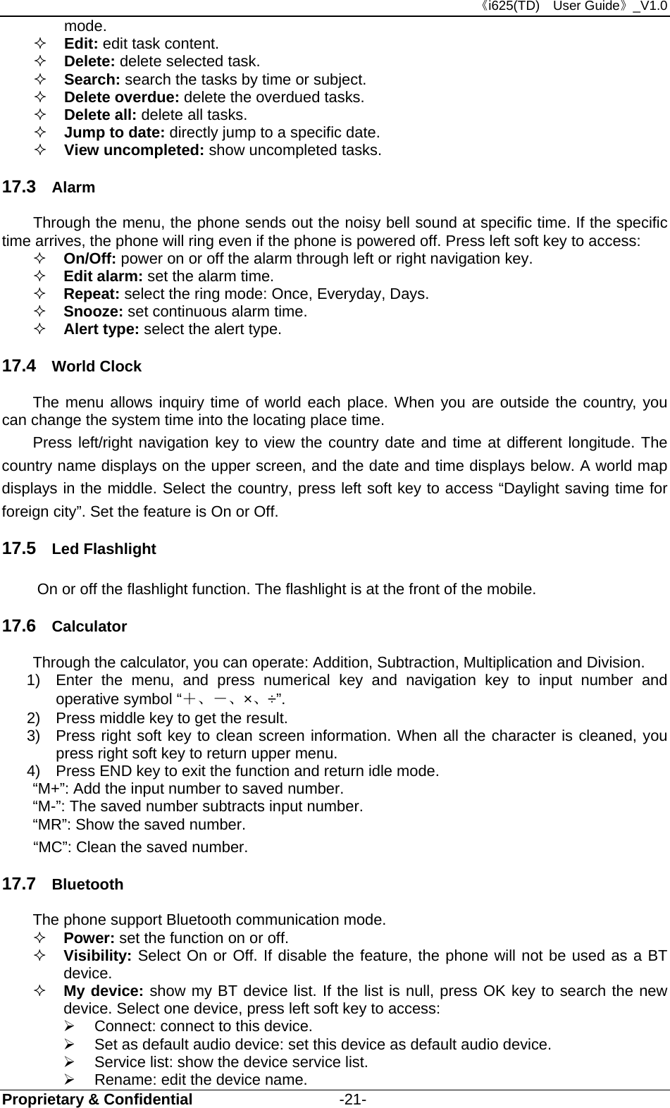 《i625(TD)  User Guide》_V1.0 Proprietary &amp; Confidential                   -21- mode.  Edit: edit task content.  Delete: delete selected task.    Search: search the tasks by time or subject.  Delete overdue: delete the overdued tasks.  Delete all: delete all tasks.    Jump to date: directly jump to a specific date.    View uncompleted: show uncompleted tasks.   17.3  Alarm Through the menu, the phone sends out the noisy bell sound at specific time. If the specific time arrives, the phone will ring even if the phone is powered off. Press left soft key to access:  On/Off: power on or off the alarm through left or right navigation key.  Edit alarm: set the alarm time.  Repeat: select the ring mode: Once, Everyday, Days.  Snooze: set continuous alarm time.  Alert type: select the alert type. 17.4  World Clock The menu allows inquiry time of world each place. When you are outside the country, you can change the system time into the locating place time. Press left/right navigation key to view the country date and time at different longitude. The country name displays on the upper screen, and the date and time displays below. A world map displays in the middle. Select the country, press left soft key to access “Daylight saving time for foreign city”. Set the feature is On or Off. 17.5  Led Flashlight     On or off the flashlight function. The flashlight is at the front of the mobile. 17.6  Calculator Through the calculator, you can operate: Addition, Subtraction, Multiplication and Division.   1)  Enter the menu, and press numerical key and navigation key to input number and operative symbol “＋、－、×、÷”. 2)  Press middle key to get the result.   3)  Press right soft key to clean screen information. When all the character is cleaned, you press right soft key to return upper menu.   4)  Press END key to exit the function and return idle mode.   “M+”: Add the input number to saved number. “M-”: The saved number subtracts input number. “MR”: Show the saved number. “MC”: Clean the saved number. 17.7  Bluetooth The phone support Bluetooth communication mode.    Power: set the function on or off.    Visibility: Select On or Off. If disable the feature, the phone will not be used as a BT device.    My device: show my BT device list. If the list is null, press OK key to search the new device. Select one device, press left soft key to access:     Connect: connect to this device.   Set as default audio device: set this device as default audio device.   Service list: show the device service list.   Rename: edit the device name. 