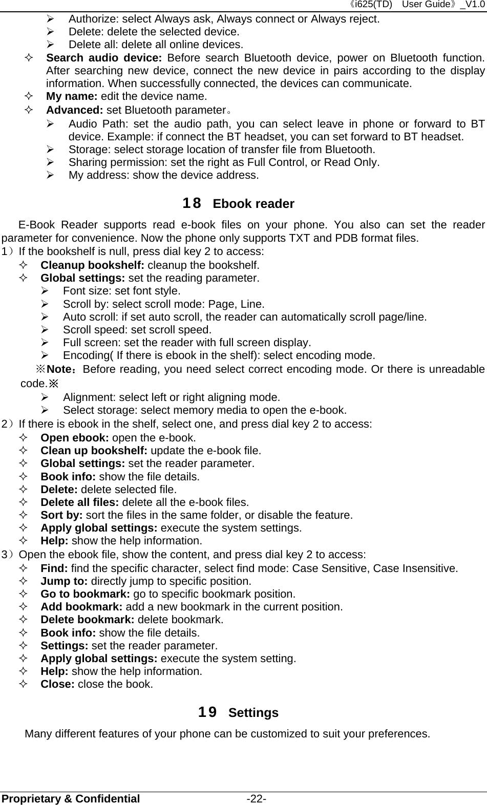 《i625(TD)  User Guide》_V1.0 Proprietary &amp; Confidential                   -22-   Authorize: select Always ask, Always connect or Always reject.   Delete: delete the selected device.   Delete all: delete all online devices.  Search audio device: Before search Bluetooth device, power on Bluetooth function. After searching new device, connect the new device in pairs according to the display information. When successfully connected, the devices can communicate.  My name: edit the device name.  Advanced: set Bluetooth parameter。   Audio Path: set the audio path, you can select leave in phone or forward to BT device. Example: if connect the BT headset, you can set forward to BT headset.     Storage: select storage location of transfer file from Bluetooth.   Sharing permission: set the right as Full Control, or Read Only.   My address: show the device address. 18  Ebook reader E-Book Reader supports read e-book files on your phone. You also can set the reader parameter for convenience. Now the phone only supports TXT and PDB format files. 1）If the bookshelf is null, press dial key 2 to access:    Cleanup bookshelf: cleanup the bookshelf.    Global settings: set the reading parameter.   Font size: set font style.   Scroll by: select scroll mode: Page, Line.   Auto scroll: if set auto scroll, the reader can automatically scroll page/line.   Scroll speed: set scroll speed.     Full screen: set the reader with full screen display.     Encoding( If there is ebook in the shelf): select encoding mode.   ※ Note：Before reading, you need select correct encoding mode. Or there is unreadable code.※   Alignment: select left or right aligning mode.   Select storage: select memory media to open the e-book.         2）If there is ebook in the shelf, select one, and press dial key 2 to access:    Open ebook: open the e-book.  Clean up bookshelf: update the e-book file.  Global settings: set the reader parameter.  Book info: show the file details.  Delete: delete selected file.  Delete all files: delete all the e-book files.    Sort by: sort the files in the same folder, or disable the feature.  Apply global settings: execute the system settings.    Help: show the help information. 3）Open the ebook file, show the content, and press dial key 2 to access:  Find: find the specific character, select find mode: Case Sensitive, Case Insensitive.  Jump to: directly jump to specific position.    Go to bookmark: go to specific bookmark position.  Add bookmark: add a new bookmark in the current position.  Delete bookmark: delete bookmark.    Book info: show the file details.  Settings: set the reader parameter.  Apply global settings: execute the system setting.  Help: show the help information.    Close: close the book. 19  Settings Many different features of your phone can be customized to suit your preferences.   