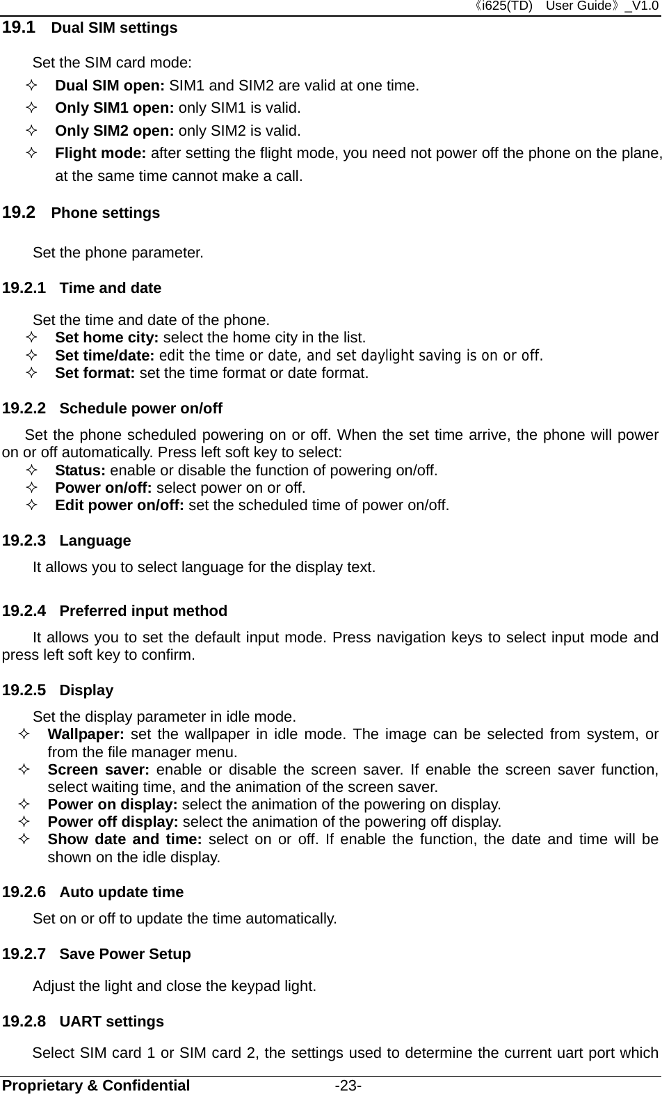 《i625(TD)  User Guide》_V1.0 Proprietary &amp; Confidential                   -23- 19.1  Dual SIM settings Set the SIM card mode:  Dual SIM open: SIM1 and SIM2 are valid at one time.  Only SIM1 open: only SIM1 is valid.  Only SIM2 open: only SIM2 is valid.  Flight mode: after setting the flight mode, you need not power off the phone on the plane, at the same time cannot make a call. 19.2  Phone settings Set the phone parameter. 19.2.1  Time and date Set the time and date of the phone.  Set home city: select the home city in the list.   Set time/date: edit the time or date, and set daylight saving is on or off.  Set format: set the time format or date format. 19.2.2  Schedule power on/off Set the phone scheduled powering on or off. When the set time arrive, the phone will power on or off automatically. Press left soft key to select:  Status: enable or disable the function of powering on/off.   Power on/off: select power on or off.  Edit power on/off: set the scheduled time of power on/off. 19.2.3  Language It allows you to select language for the display text. 19.2.4  Preferred input method It allows you to set the default input mode. Press navigation keys to select input mode and press left soft key to confirm. 19.2.5  Display Set the display parameter in idle mode.  Wallpaper: set the wallpaper in idle mode. The image can be selected from system, or from the file manager menu.  Screen saver: enable or disable the screen saver. If enable the screen saver function, select waiting time, and the animation of the screen saver.  Power on display: select the animation of the powering on display.  Power off display: select the animation of the powering off display.  Show date and time: select on or off. If enable the function, the date and time will be shown on the idle display. 19.2.6  Auto update time   Set on or off to update the time automatically. 19.2.7  Save Power Setup   Adjust the light and close the keypad light. 19.2.8  UART settings Select SIM card 1 or SIM card 2, the settings used to determine the current uart port which 