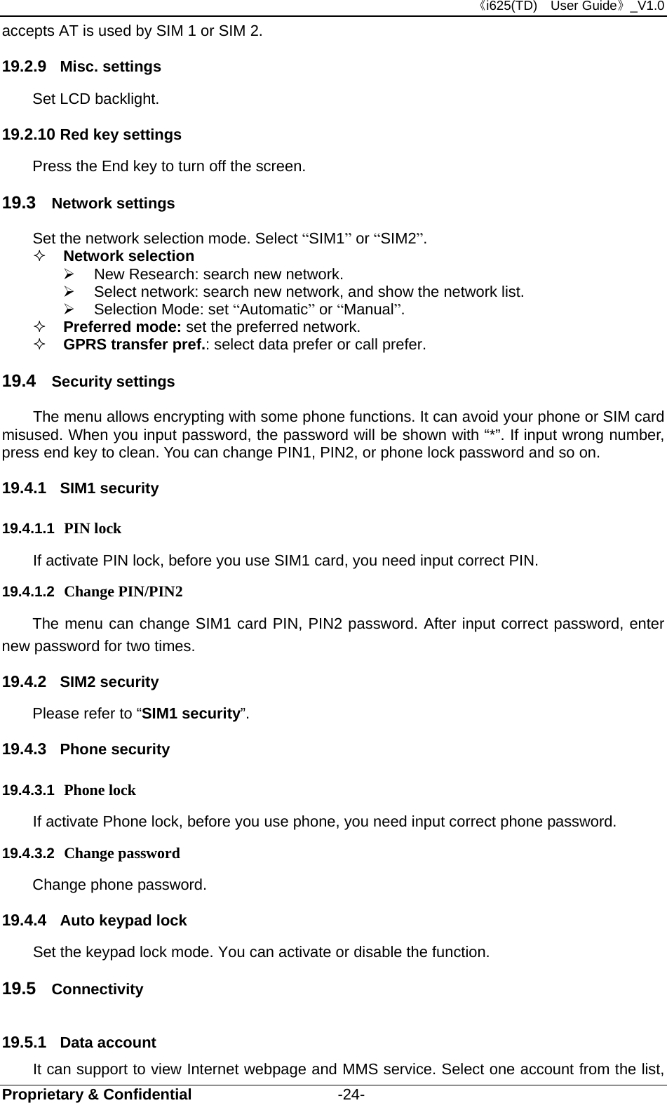 《i625(TD)  User Guide》_V1.0 Proprietary &amp; Confidential                   -24- accepts AT is used by SIM 1 or SIM 2. 19.2.9  Misc. settings Set LCD backlight. 19.2.10 Red key settings Press the End key to turn off the screen. 19.3  Network settings Set the network selection mode. Select “SIM1” or “SIM2”.  Network selection     New Research: search new network.   Select network: search new network, and show the network list.     Selection Mode: set “Automatic” or “Manual”.   Preferred mode: set the preferred network.  GPRS transfer pref.: select data prefer or call prefer. 19.4  Security settings The menu allows encrypting with some phone functions. It can avoid your phone or SIM card misused. When you input password, the password will be shown with “*”. If input wrong number, press end key to clean. You can change PIN1, PIN2, or phone lock password and so on. 19.4.1  SIM1 security 19.4.1.1  PIN lock   If activate PIN lock, before you use SIM1 card, you need input correct PIN.   19.4.1.2  Change PIN/PIN2 The menu can change SIM1 card PIN, PIN2 password. After input correct password, enter new password for two times. 19.4.2  SIM2 security Please refer to “SIM1 security”. 19.4.3  Phone security 19.4.3.1  Phone lock If activate Phone lock, before you use phone, you need input correct phone password. 19.4.3.2  Change password Change phone password. 19.4.4  Auto keypad lock   Set the keypad lock mode. You can activate or disable the function. 19.5  Connectivity 19.5.1  Data account It can support to view Internet webpage and MMS service. Select one account from the list, 