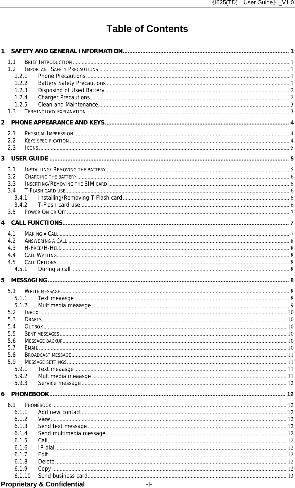 《i625(TD)  User Guide》_V1.0 Proprietary &amp; Confidential                  -I- Table of Contents 1 SAFETY AND GENERAL INFORMATION ......................................................................................................  1 1.1 BRIEF INTRODUCTION ................................................................................................................................................... 1 1.2 IMPORTANT SAFETY PRECAUTIONS ................................................................................................................................. 1 1.2.1 Phone Precautions .......................................................................................................................................... 1 1.2.2 Battery Safety Precautions ............................................................................................................................ 1 1.2.3 Disposing of Used Battery ............................................................................................................................. 2 1.2.4 Charger Precautions ....................................................................................................................................... 2 1.2.5 Clean and Maintenance.................................................................................................................................. 3 1.3 TERMINOLOGY EXPLANATION .......................................................................................................................................... 3 2 PHONE APPEARANCE AND KEYS ................................................................................................................. 4 2.1 PHYSICAL IMPRESSION .................................................................................................................................................. 4 2.2 KEYS SPECIFICATION ..................................................................................................................................................... 4 2.3 ICONS .......................................................................................................................................................................... 5 3 USER GUIDE ................................................................................................................................................... 5 3.1 INSTALLING/ REMOVING THE BATTERY ............................................................................................................................ 5 3.2 CHARGING THE BATTERY ................................................................................................................................................ 6 3.3 INSERTING/REMOVING THE SIM CARD ........................................................................................................................... 6 3.4 T-FLASH CARD USE ........................................................................................................................................................ 6 3.4.1 Installing/Removing T-Flash card ................................................................................................................. 6 3.4.2 T-Flash card use .............................................................................................................................................. 6 3.5 POWER ON OR OFF ....................................................................................................................................................... 7 4 CALL FUNCTIONS ........................................................................................................................................... 7 4.1 MAKING A CALL ............................................................................................................................................................ 7 4.2 ANSWERING A CALL ...................................................................................................................................................... 8 4.3 H-FREE/H-HELD .......................................................................................................................................................... 8 4.4 CALL WAITING .............................................................................................................................................................. 8 4.5 CALL OPTIONS .............................................................................................................................................................. 8 4.5.1 During a call .................................................................................................................................................... 8 5 MESSAGING .................................................................................................................................................... 8 5.1 WRITE MESSAGE ........................................................................................................................................................... 8 5.1.1 Text meaasge .................................................................................................................................................. 8 5.1.2 Multimedia meaasge ...................................................................................................................................... 9 5.2 INBOX ........................................................................................................................................................................ 10 5.3 DRAFTS ...................................................................................................................................................................... 10 5.4 OUTBOX ..................................................................................................................................................................... 10 5.5 SENT MESSAGES .......................................................................................................................................................... 10 5.6 MESSAGE BACKUP ........................................................................................................................................................ 10 5.7 EMAIL ........................................................................................................................................................................ 10 5.8 BROADCAST MESSAGE .................................................................................................................................................. 11 5.9 MESSAGE SETTINGS ..................................................................................................................................................... 11 5.9.1 Text meaasge ................................................................................................................................................ 11 5.9.2 Multimedia meaasge .................................................................................................................................... 11 5.9.3 Service message ........................................................................................................................................... 12 6 PHONEBOOK ................................................................................................................................................. 12 6.1 PHONEBOOK ............................................................................................................................................................... 12 6.1.1 Add new contact ........................................................................................................................................... 12 6.1.2 View ................................................................................................................................................................ 12 6.1.3 Send text message ....................................................................................................................................... 12 6.1.4 Send multimedia message .......................................................................................................................... 12 6.1.5 Call .................................................................................................................................................................. 12 6.1.6 IP dial ............................................................................................................................................................. 12 6.1.7 Edit ................................................................................................................................................................. 12 6.1.8 Delete ............................................................................................................................................................. 12 6.1.9 Copy ............................................................................................................................................................... 12 6.1.10 Send business card ....................................................................................................................................... 13 