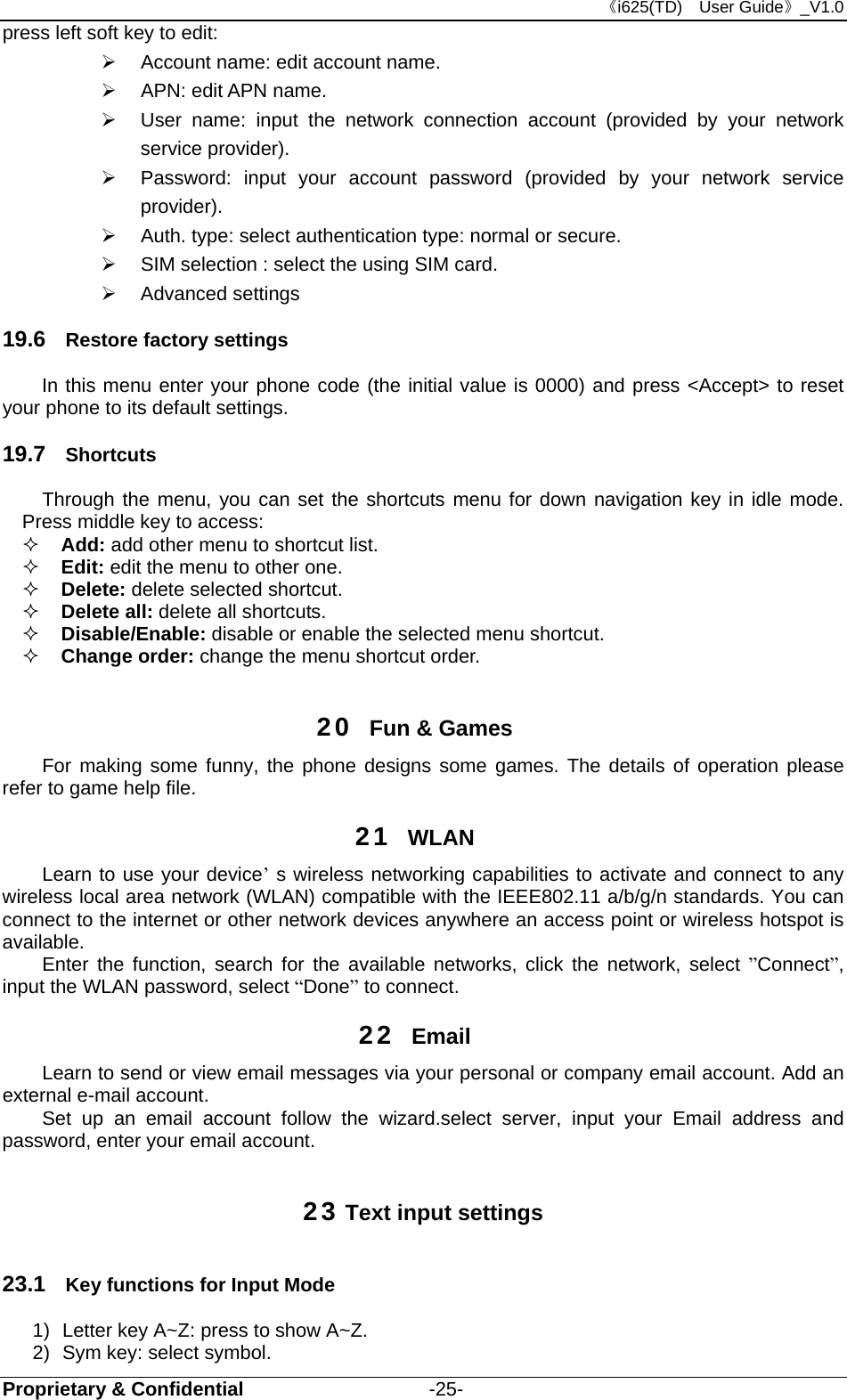 《i625(TD)  User Guide》_V1.0 Proprietary &amp; Confidential                   -25- press left soft key to edit:    Account name: edit account name.     APN: edit APN name.     User name: input the network connection account (provided by your network service provider).   Password: input your account password (provided by your network service provider).   Auth. type: select authentication type: normal or secure.   SIM selection : select the using SIM card.  Advanced settings 19.6  Restore factory settings In this menu enter your phone code (the initial value is 0000) and press &lt;Accept&gt; to reset your phone to its default settings. 19.7  Shortcuts Through the menu, you can set the shortcuts menu for down navigation key in idle mode. Press middle key to access:  Add: add other menu to shortcut list.  Edit: edit the menu to other one.  Delete: delete selected shortcut.  Delete all: delete all shortcuts.  Disable/Enable: disable or enable the selected menu shortcut.  Change order: change the menu shortcut order.  20  Fun &amp; Games For making some funny, the phone designs some games. The details of operation please refer to game help file. 21  WLAN Learn to use your device’ s wireless networking capabilities to activate and connect to any wireless local area network (WLAN) compatible with the IEEE802.11 a/b/g/n standards. You can connect to the internet or other network devices anywhere an access point or wireless hotspot is available. Enter the function, search for the available networks, click the network, select ”Connect”, input the WLAN password, select “Done” to connect. 22  Email Learn to send or view email messages via your personal or company email account. Add an external e-mail account. Set up an email account follow the wizard.select server, input your Email address and password, enter your email account. 23 Text input settings 23.1  Key functions for Input Mode 1)  Letter key A~Z: press to show A~Z. 2)  Sym key: select symbol. 