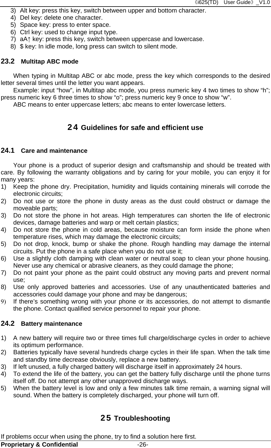 《i625(TD)  User Guide》_V1.0 Proprietary &amp; Confidential                   -26- 3)  Alt key: press this key, switch between upper and bottom character. 4)  Del key: delete one character. 5)  Space key: press to enter space.   6)  Ctrl key: used to change input type. 7) aA↑ key: press this key, switch between uppercase and lowercase. 8)  $ key: In idle mode, long press can switch to silent mode. 23.2  Multitap ABC mode When typing in Multitap ABC or abc mode, press the key which corresponds to the desired letter several times until the letter you want appears. Example: input “how”, in Multitap abc mode, you press numeric key 4 two times to show “h”; press numeric key 6 three times to show “o”; press numeric key 9 once to show “w”. ABC means to enter uppercase letters; abc means to enter lowercase letters. 24 Guidelines for safe and efficient use 24.1  Care and maintenance Your phone is a product of superior design and craftsmanship and should be treated with care. By following the warranty obligations and by caring for your mobile, you can enjoy it for many years: 1)  Keep the phone dry. Precipitation, humidity and liquids containing minerals will corrode the electronic circuits; 2)  Do not use or store the phone in dusty areas as the dust could obstruct or damage the moveable parts; 3)  Do not store the phone in hot areas. High temperatures can shorten the life of electronic devices, damage batteries and warp or melt certain plastics; 4)  Do not store the phone in cold areas, because moisture can form inside the phone when temperature rises, which may damage the electronic circuits; 5)  Do not drop, knock, bump or shake the phone. Rough handling may damage the internal circuits. Put the phone in a safe place when you do not use it; 6)  Use a slightly cloth damping with clean water or neutral soap to clean your phone housing. Never use any chemical or abrasive cleaners, as they could damage the phone; 7)  Do not paint your phone as the paint could obstruct any moving parts and prevent normal use; 8)  Use only approved batteries and accessories. Use of any unauthenticated batteries and accessories could damage your phone and may be dangerous; 9)  If there’s something wrong with your phone or its accessories, do not attempt to dismantle the phone. Contact qualified service personnel to repair your phone. 24.2  Battery maintenance   1)  A new battery will require two or three times full charge/discharge cycles in order to achieve its optimum performance. 2)  Batteries typically have several hundreds charge cycles in their life span. When the talk time and standby time decrease obviously, replace a new battery. 3)  If left unused, a fully charged battery will discharge itself in approximately 24 hours. 4)  To extend the life of the battery, you can get the battery fully discharge until the phone turns itself off. Do not attempt any other unapproved discharge ways. 5)  When the battery level is low and only a few minutes talk time remain, a warning signal will sound. When the battery is completely discharged, your phone will turn off. 25 Troubleshooting If problems occur when using the phone, try to find a solution here first. 