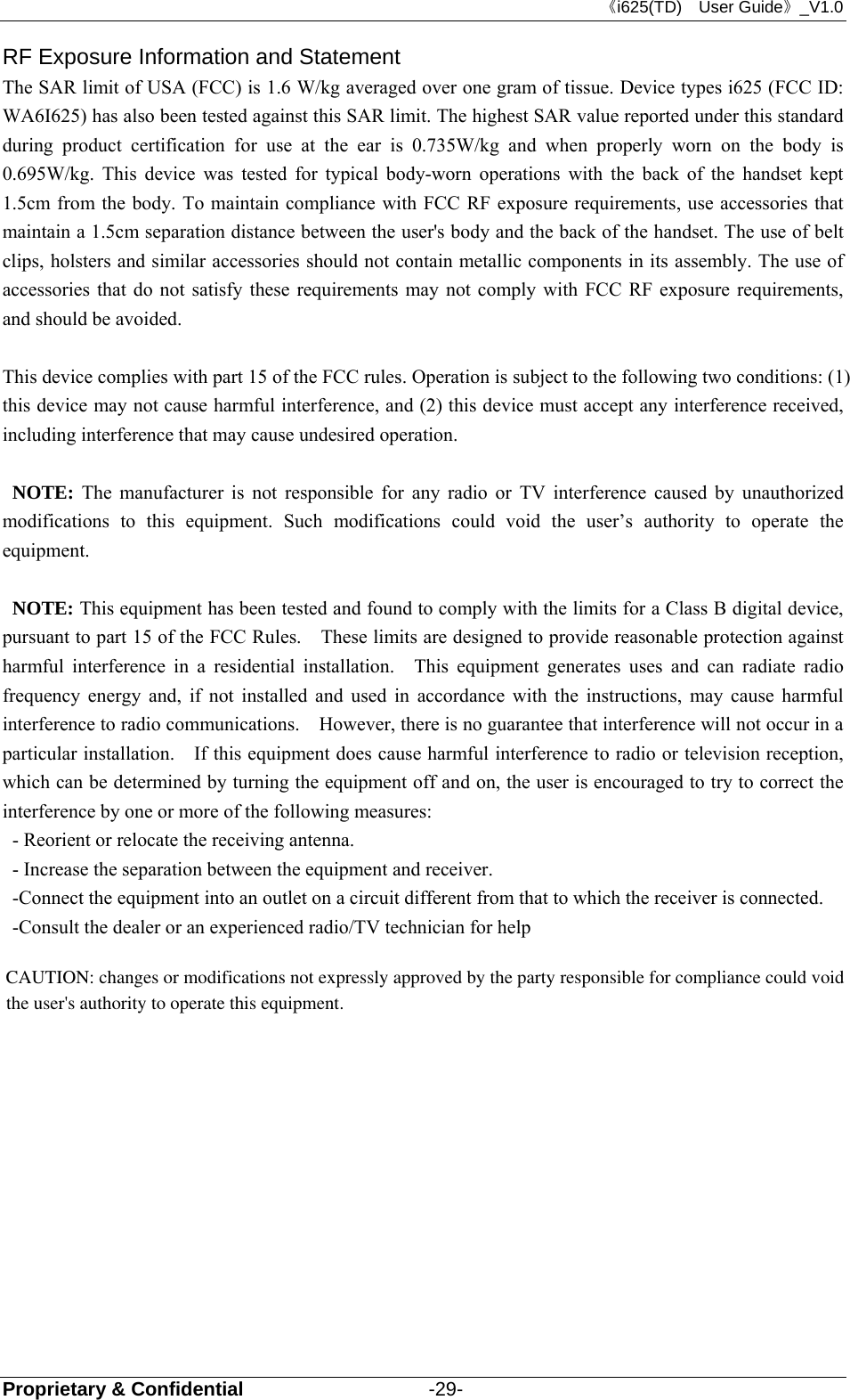 《i625(TD)  User Guide》_V1.0 Proprietary &amp; Confidential                   -29- RF Exposure Information and Statement   The SAR limit of USA (FCC) is 1.6 W/kg averaged over one gram of tissue. Device types i625 (FCC ID: WA6I625) has also been tested against this SAR limit. The highest SAR value reported under this standard during product certification for use at the ear is 0.735W/kg and when properly worn on the body is 0.695W/kg. This device was tested for typical body-worn operations with the back of the handset kept 1.5cm from the body. To maintain compliance with FCC RF exposure requirements, use accessories that maintain a 1.5cm separation distance between the user&apos;s body and the back of the handset. The use of belt clips, holsters and similar accessories should not contain metallic components in its assembly. The use of accessories that do not satisfy these requirements may not comply with FCC RF exposure requirements, and should be avoided.  This device complies with part 15 of the FCC rules. Operation is subject to the following two conditions: (1) this device may not cause harmful interference, and (2) this device must accept any interference received, including interference that may cause undesired operation.  NOTE: The manufacturer is not responsible for any radio or TV interference caused by unauthorized modifications to this equipment. Such modifications could void the user’s authority to operate the equipment.  NOTE: This equipment has been tested and found to comply with the limits for a Class B digital device, pursuant to part 15 of the FCC Rules.    These limits are designed to provide reasonable protection against harmful interference in a residential installation.  This equipment generates uses and can radiate radio frequency energy and, if not installed and used in accordance with the instructions, may cause harmful interference to radio communications.    However, there is no guarantee that interference will not occur in a particular installation.    If this equipment does cause harmful interference to radio or television reception, which can be determined by turning the equipment off and on, the user is encouraged to try to correct the interference by one or more of the following measures: - Reorient or relocate the receiving antenna. - Increase the separation between the equipment and receiver. -Connect the equipment into an outlet on a circuit different from that to which the receiver is connected. -Consult the dealer or an experienced radio/TV technician for help  CAUTION: changes or modifications not expressly approved by the party responsible for compliance could void the user&apos;s authority to operate this equipment. 