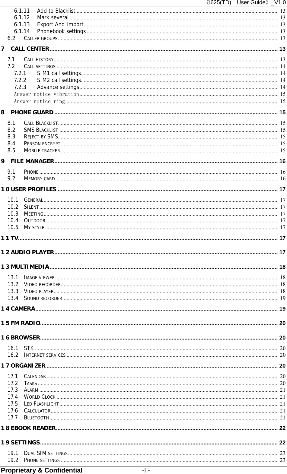 《i625(TD)  User Guide》_V1.0 Proprietary &amp; Confidential                  -II- 6.1.11 Add to Blacklist ............................................................................................................................................. 13 6.1.12 Mark several .................................................................................................................................................. 13 6.1.13 Export And Import ........................................................................................................................................ 13 6.1.14 Phonebook settings ...................................................................................................................................... 13 6.2 CALLER GROUPS .......................................................................................................................................................... 13 7 CALL CENTER ................................................................................................................................................ 13 7.1 CALL HISTORY .............................................................................................................................. ............................... 13 7.2 CALL SETTINGS ........................................................................................................................................................... 14 7.2.1 SIM1 call settings.......................................................................................................................................... 14 7.2.2 SIM2 call settings.......................................................................................................................................... 14 7.2.3 Advance settings ........................................................................................................................................... 14 Answer notice vibration ........................................................................................................................................... 15 Answer notice ring ..................................................................................................................................................... 15 8 PHONE GUARD ............................................................................................................................................. 15 8.1 CALL BLACKLIST .......................................................................................................................................................... 15 8.2 SMS BLACKLIST ......................................................................................................................................................... 15 8.3 REJECT BY SMS.......................................................................................................................................................... 15 8.4 PERSON ENCRYPT ........................................................................................................................................................ 15 8.5 MOBILE TRACKER ........................................................................................................................................................ 15 9 FILE MANAGER ............................................................................................................................................. 16 9.1 PHONE ....................................................................................................................................................................... 16 9.2 MEMORY CARD ............................................................................................................................................................ 16 10 USER PROFILES ........................................................................................................................................... 17 10.1 GENERAL .................................................................................................................................................................... 17 10.2 SILENT ....................................................................................................................................................................... 17 10.3 MEETING .................................................................................................................................................................... 17 10.4 OUTDOOR .................................................................................................................................................................. 17 10.5 MY STYLE ................................................................................................................................................................... 17 11 TV.................................................................................................................................................................... 17 12 AUDIO PLAYER ............................................................................................................................................. 17 13 MULTIMEDIA ................................................................................................................................................ 18 13.1 IMAGE VIEWER ............................................................................................................................................................ 18 13.2 VIDEO RECORDER ........................................................................................................................................................ 18 13.3 VIDEO PLAYER ............................................................................................................................................................. 18 13.4 SOUND RECORDER ....................................................................................................................................................... 19 14 CAMERA ......................................................................................................................................................... 19 15 FM RADIO ...................................................................................................................................................... 20 16 BROWSER ...................................................................................................................................................... 20 16.1 STK .......................................................................................................................................................................... 20 16.2 INTERNET SERVICES .................................................................................................................................................... 20 17 ORGANIZER .................................................................................................................................................. 20 17.1 CALENDAR .................................................................................................................................................................. 20 17.2 TASKS ........................................................................................................................................................................ 20 17.3 ALARM ....................................................................................................................................................................... 21 17.4 WORLD CLOCK ........................................................................................................................................................... 21 17.5 LED FLASHLIGHT ......................................................................................................................................................... 21 17.6 CALCULATOR ............................................................................................................................................................... 21 17.7 BLUETOOTH ................................................................................................................................................................ 21 18 EBOOK READER ............................................................................................................................................ 22 19 SETTINGS ...................................................................................................................................................... 22 19.1 DUAL SIM SETTINGS ................................................................................................................................................... 23 19.2 PHONE SETTINGS ........................................................................................................................................................ 23 