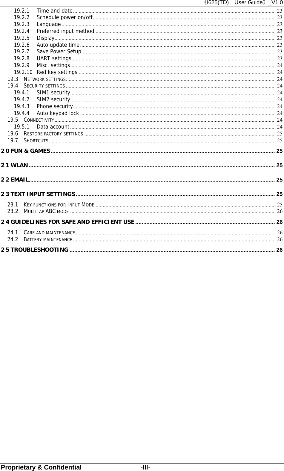 《i625(TD)  User Guide》_V1.0 Proprietary &amp; Confidential                  -III- 19.2.1 Time and date ............................................................................................................................................... 23 19.2.2 Schedule power on/off ................................................................................................................................. 23 19.2.3 Language ....................................................................................................................................................... 23 19.2.4 Preferred input method................................................................................................................................ 23 19.2.5 Display ............................................................................................................................................................ 23 19.2.6 Auto update time .......................................................................................................................................... 23 19.2.7 Save Power Setup ......................................................................................................................................... 23 19.2.8 UART settings ................................................................................................................................................ 23 19.2.9 Misc. settings ................................................................................................................................................. 24 19.2.10 Red key settings ........................................................................................................................................... 24 19.3 NETWORK SETTINGS .................................................................................................................................................... 24 19.4 SECURITY SETTINGS .................................................................................................................................................... 24 19.4.1 SIM1 security................................................................................................................................................. 24 19.4.2 SIM2 security................................................................................................................................................. 24 19.4.3 Phone security ............................................................................................................................................... 24 19.4.4 Auto keypad lock .......................................................................................................................................... 24 19.5 CONNECTIVITY ............................................................................................................................................................ 24 19.5.1 Data account ................................................................................................................................................. 24 19.6 RESTORE FACTORY SETTINGS ....................................................................................................................................... 25 19.7 SHORTCUTS ................................................................................................................................................................ 25 20 FUN &amp; GAMES ............................................................................................................................................... 25 21 WLAN ............................................................................................................................................................. 25 22 EMAIL............................................................................................................................................................. 25 23 TEXT INPUT SETTINGS ............................................................................................................................... 25 23.1 KEY FUNCTIONS FOR INPUT MODE................................................................................................................................ 25 23.2 MULTITAP ABC MODE ................................................................................................................................................. 26 24 GUIDELINES FOR SAFE AND EFFICIENT USE ......................................................................................... 26 24.1 CARE AND MAINTENANCE ............................................................................................................................................. 26 24.2 BATTERY MAINTENANCE ............................................................................................................................................... 26 25 TROUBLESHOOTING ................................................................................................................................... 26 