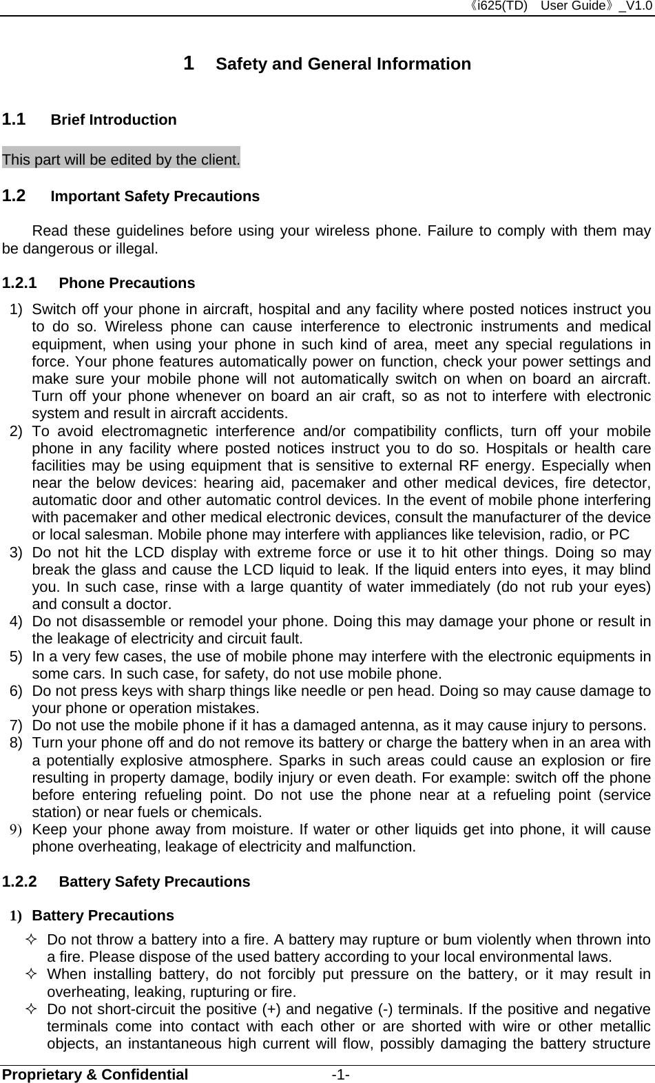 《i625(TD)  User Guide》_V1.0 Proprietary &amp; Confidential                   -1- 1  Safety and General Information 1.1  Brief Introduction This part will be edited by the client. 1.2  Important Safety Precautions Read these guidelines before using your wireless phone. Failure to comply with them may be dangerous or illegal. 1.2.1  Phone Precautions 1)  Switch off your phone in aircraft, hospital and any facility where posted notices instruct you to do so. Wireless phone can cause interference to electronic instruments and medical equipment, when using your phone in such kind of area, meet any special regulations in force. Your phone features automatically power on function, check your power settings and make sure your mobile phone will not automatically switch on when on board an aircraft. Turn off your phone whenever on board an air craft, so as not to interfere with electronic system and result in aircraft accidents. 2) To avoid electromagnetic interference and/or compatibility conflicts, turn off your mobile phone in any facility where posted notices instruct you to do so. Hospitals or health care facilities may be using equipment that is sensitive to external RF energy. Especially when near the below devices: hearing aid, pacemaker and other medical devices, fire detector, automatic door and other automatic control devices. In the event of mobile phone interfering with pacemaker and other medical electronic devices, consult the manufacturer of the device or local salesman. Mobile phone may interfere with appliances like television, radio, or PC 3)  Do not hit the LCD display with extreme force or use it to hit other things. Doing so may break the glass and cause the LCD liquid to leak. If the liquid enters into eyes, it may blind you. In such case, rinse with a large quantity of water immediately (do not rub your eyes) and consult a doctor. 4)  Do not disassemble or remodel your phone. Doing this may damage your phone or result in the leakage of electricity and circuit fault. 5)  In a very few cases, the use of mobile phone may interfere with the electronic equipments in some cars. In such case, for safety, do not use mobile phone. 6)  Do not press keys with sharp things like needle or pen head. Doing so may cause damage to your phone or operation mistakes. 7)  Do not use the mobile phone if it has a damaged antenna, as it may cause injury to persons. 8)  Turn your phone off and do not remove its battery or charge the battery when in an area with a potentially explosive atmosphere. Sparks in such areas could cause an explosion or fire resulting in property damage, bodily injury or even death. For example: switch off the phone before entering refueling point. Do not use the phone near at a refueling point (service station) or near fuels or chemicals. 9)  Keep your phone away from moisture. If water or other liquids get into phone, it will cause phone overheating, leakage of electricity and malfunction. 1.2.2  Battery Safety Precautions 1) Battery Precautions   Do not throw a battery into a fire. A battery may rupture or bum violently when thrown into a fire. Please dispose of the used battery according to your local environmental laws.  When installing battery, do not forcibly put pressure on the battery, or it may result in overheating, leaking, rupturing or fire.   Do not short-circuit the positive (+) and negative (-) terminals. If the positive and negative terminals come into contact with each other or are shorted with wire or other metallic objects, an instantaneous high current will flow, possibly damaging the battery structure 