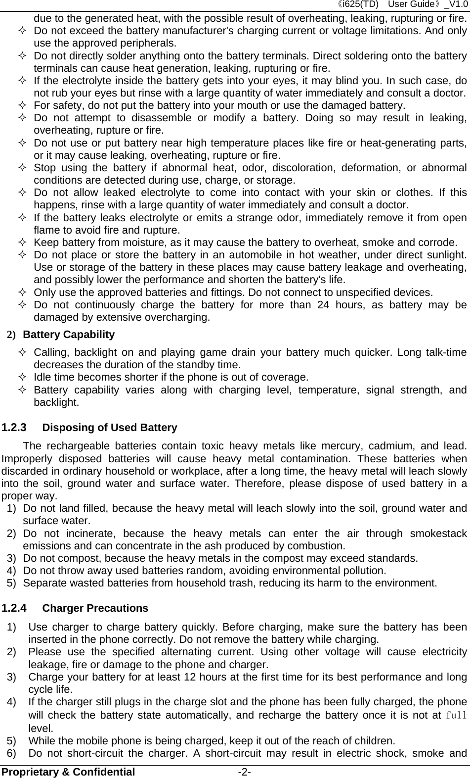 《i625(TD)  User Guide》_V1.0 Proprietary &amp; Confidential                   -2- due to the generated heat, with the possible result of overheating, leaking, rupturing or fire.   Do not exceed the battery manufacturer&apos;s charging current or voltage limitations. And only use the approved peripherals.   Do not directly solder anything onto the battery terminals. Direct soldering onto the battery terminals can cause heat generation, leaking, rupturing or fire.   If the electrolyte inside the battery gets into your eyes, it may blind you. In such case, do not rub your eyes but rinse with a large quantity of water immediately and consult a doctor.   For safety, do not put the battery into your mouth or use the damaged battery.  Do not attempt to disassemble or modify a battery. Doing so may result in leaking, overheating, rupture or fire.   Do not use or put battery near high temperature places like fire or heat-generating parts, or it may cause leaking, overheating, rupture or fire.  Stop using the battery if abnormal heat, odor, discoloration, deformation, or abnormal conditions are detected during use, charge, or storage.  Do not allow leaked electrolyte to come into contact with your skin or clothes. If this happens, rinse with a large quantity of water immediately and consult a doctor.   If the battery leaks electrolyte or emits a strange odor, immediately remove it from open flame to avoid fire and rupture.   Keep battery from moisture, as it may cause the battery to overheat, smoke and corrode.     Do not place or store the battery in an automobile in hot weather, under direct sunlight. Use or storage of the battery in these places may cause battery leakage and overheating, and possibly lower the performance and shorten the battery&apos;s life.   Only use the approved batteries and fittings. Do not connect to unspecified devices.  Do not continuously charge the battery for more than 24 hours, as battery may be damaged by extensive overcharging. 2) Battery Capability   Calling, backlight on and playing game drain your battery much quicker. Long talk-time decreases the duration of the standby time.   Idle time becomes shorter if the phone is out of coverage.  Battery capability varies along with charging level, temperature, signal strength, and backlight. 1.2.3  Disposing of Used Battery The rechargeable batteries contain toxic heavy metals like mercury, cadmium, and lead. Improperly disposed batteries will cause heavy metal contamination. These batteries when discarded in ordinary household or workplace, after a long time, the heavy metal will leach slowly into the soil, ground water and surface water. Therefore, please dispose of used battery in a proper way. 1)  Do not land filled, because the heavy metal will leach slowly into the soil, ground water and surface water. 2) Do not incinerate, because the heavy metals can enter the air through smokestack emissions and can concentrate in the ash produced by combustion. 3)  Do not compost, because the heavy metals in the compost may exceed standards. 4)  Do not throw away used batteries random, avoiding environmental pollution. 5)  Separate wasted batteries from household trash, reducing its harm to the environment. 1.2.4  Charger Precautions 1)  Use charger to charge battery quickly. Before charging, make sure the battery has been inserted in the phone correctly. Do not remove the battery while charging. 2)  Please use the specified alternating current. Using other voltage will cause electricity leakage, fire or damage to the phone and charger. 3)  Charge your battery for at least 12 hours at the first time for its best performance and long cycle life. 4)  If the charger still plugs in the charge slot and the phone has been fully charged, the phone will check the battery state automatically, and recharge the battery once it is not at full level. 5)  While the mobile phone is being charged, keep it out of the reach of children. 6)  Do not short-circuit the charger. A short-circuit may result in electric shock, smoke and 