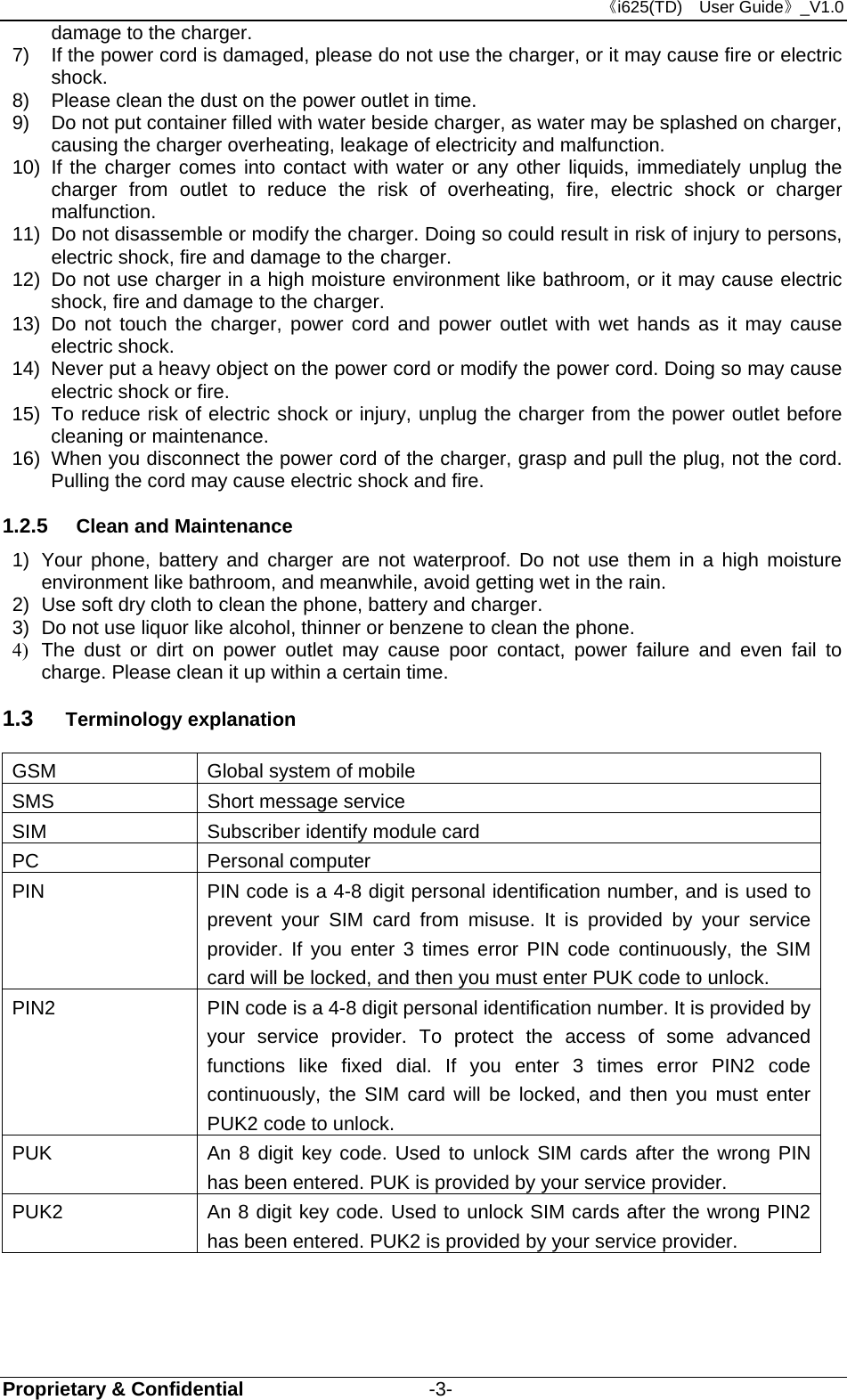 《i625(TD)  User Guide》_V1.0 Proprietary &amp; Confidential                   -3- damage to the charger. 7)  If the power cord is damaged, please do not use the charger, or it may cause fire or electric shock. 8)  Please clean the dust on the power outlet in time. 9)  Do not put container filled with water beside charger, as water may be splashed on charger, causing the charger overheating, leakage of electricity and malfunction. 10)  If the charger comes into contact with water or any other liquids, immediately unplug the charger from outlet to reduce the risk of overheating, fire, electric shock or charger malfunction. 11)  Do not disassemble or modify the charger. Doing so could result in risk of injury to persons, electric shock, fire and damage to the charger. 12)  Do not use charger in a high moisture environment like bathroom, or it may cause electric shock, fire and damage to the charger. 13) Do not touch the charger, power cord and power outlet with wet hands as it may cause electric shock. 14)  Never put a heavy object on the power cord or modify the power cord. Doing so may cause electric shock or fire. 15)  To reduce risk of electric shock or injury, unplug the charger from the power outlet before cleaning or maintenance. 16)  When you disconnect the power cord of the charger, grasp and pull the plug, not the cord. Pulling the cord may cause electric shock and fire. 1.2.5  Clean and Maintenance 1)  Your phone, battery and charger are not waterproof. Do not use them in a high moisture environment like bathroom, and meanwhile, avoid getting wet in the rain. 2)  Use soft dry cloth to clean the phone, battery and charger. 3)  Do not use liquor like alcohol, thinner or benzene to clean the phone. 4)  The dust or dirt on power outlet may cause poor contact, power failure and even fail to charge. Please clean it up within a certain time. 1.3  Terminology explanation GSM  Global system of mobile SMS  Short message service SIM  Subscriber identify module card PC Personal computer PIN  PIN code is a 4-8 digit personal identification number, and is used to prevent your SIM card from misuse. It is provided by your service provider. If you enter 3 times error PIN code continuously, the SIM card will be locked, and then you must enter PUK code to unlock.    PIN2  PIN code is a 4-8 digit personal identification number. It is provided by your service provider. To protect the access of some advanced functions like fixed dial. If you enter 3 times error PIN2 code continuously, the SIM card will be locked, and then you must enter PUK2 code to unlock. PUK  An 8 digit key code. Used to unlock SIM cards after the wrong PIN has been entered. PUK is provided by your service provider.   PUK2  An 8 digit key code. Used to unlock SIM cards after the wrong PIN2 has been entered. PUK2 is provided by your service provider.  