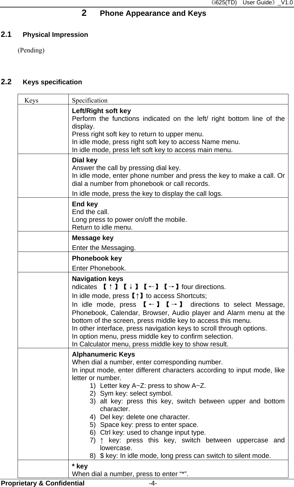 《i625(TD)  User Guide》_V1.0 Proprietary &amp; Confidential                   -4- 2  Phone Appearance and Keys 2.1  Physical Impression (Pending)  2.2  Keys specification  Keys  Specification  Left/Right soft key Perform the functions indicated on the left/ right bottom line of the display. Press right soft key to return to upper menu. In idle mode, press right soft key to access Name menu. In idle mode, press left soft key to access main menu.  Dial key Answer the call by pressing dial key.  In idle mode, enter phone number and press the key to make a call. Or dial a number from phonebook or call records. In idle mode, press the key to display the call logs. End key End the call. Long press to power on/off the mobile. Return to idle menu.  Message key Enter the Messaging.  Phonebook key Enter Phonebook.  Navigation keys ndicates  【↑】【↓】【←】【→】four directions.   In idle mode, press【↑】to access Shortcuts; In idle mode, press 【←】【→】 directions to select Message, Phonebook, Calendar, Browser, Audio player and Alarm menu at the bottom of the screen, press middle key to access this menu.   In other interface, press navigation keys to scroll through options. In option menu, press middle key to confirm selection. In Calculator menu, press middle key to show result.  Alphanumeric Keys When dial a number, enter corresponding number. In input mode, enter different characters according to input mode, like letter or number. 1)  Letter key A~Z: press to show A~Z. 2)  Sym key: select symbol. 3) alt key: press this key, switch between upper and bottom character. 4)  Del key: delete one character. 5)  Space key: press to enter space. 6)  Ctrl key: used to change input type. 7)  ↑ key: press this key, switch between uppercase and lowercase. 8)  $ key: In idle mode, long press can switch to silent mode.  * key When dial a number, press to enter “*”. 