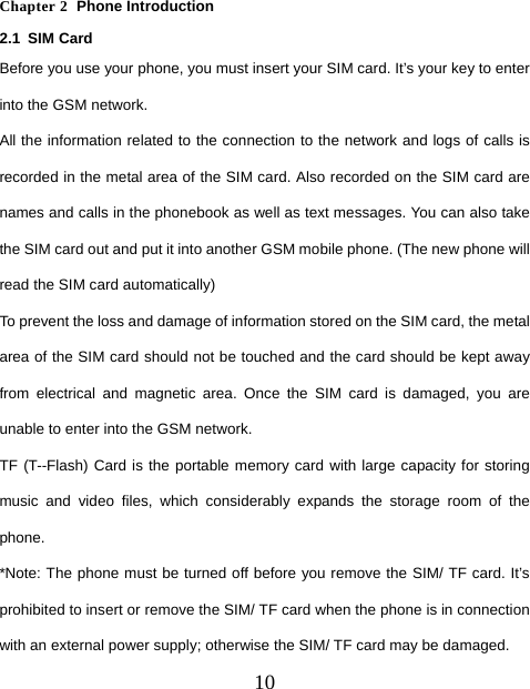  10  Chapter 2  Phone Introduction 2.1 SIM Card Before you use your phone, you must insert your SIM card. It’s your key to enter into the GSM network. All the information related to the connection to the network and logs of calls is recorded in the metal area of the SIM card. Also recorded on the SIM card are names and calls in the phonebook as well as text messages. You can also take the SIM card out and put it into another GSM mobile phone. (The new phone will read the SIM card automatically) To prevent the loss and damage of information stored on the SIM card, the metal area of the SIM card should not be touched and the card should be kept away from electrical and magnetic area. Once the SIM card is damaged, you are unable to enter into the GSM network. TF (T--Flash) Card is the portable memory card with large capacity for storing music and video files, which considerably expands the storage room of the phone. *Note: The phone must be turned off before you remove the SIM/ TF card. It’s prohibited to insert or remove the SIM/ TF card when the phone is in connection with an external power supply; otherwise the SIM/ TF card may be damaged. 