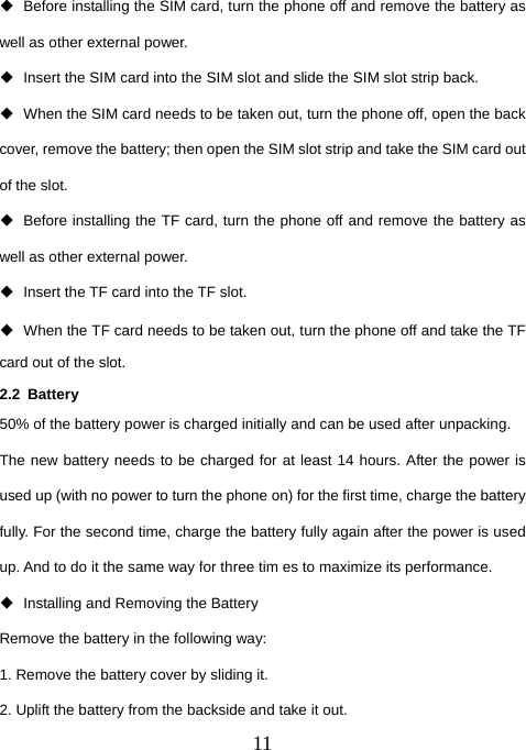  11  Before installing the SIM card, turn the phone off and remove the battery as well as other external power.   Insert the SIM card into the SIM slot and slide the SIM slot strip back.   When the SIM card needs to be taken out, turn the phone off, open the back cover, remove the battery; then open the SIM slot strip and take the SIM card out of the slot.   Before installing the TF card, turn the phone off and remove the battery as well as other external power.   Insert the TF card into the TF slot.   When the TF card needs to be taken out, turn the phone off and take the TF card out of the slot. 2.2 Battery  50% of the battery power is charged initially and can be used after unpacking.   The new battery needs to be charged for at least 14 hours. After the power is used up (with no power to turn the phone on) for the first time, charge the battery fully. For the second time, charge the battery fully again after the power is used up. And to do it the same way for three tim es to maximize its performance.   Installing and Removing the Battery Remove the battery in the following way: 1. Remove the battery cover by sliding it.   2. Uplift the battery from the backside and take it out. 