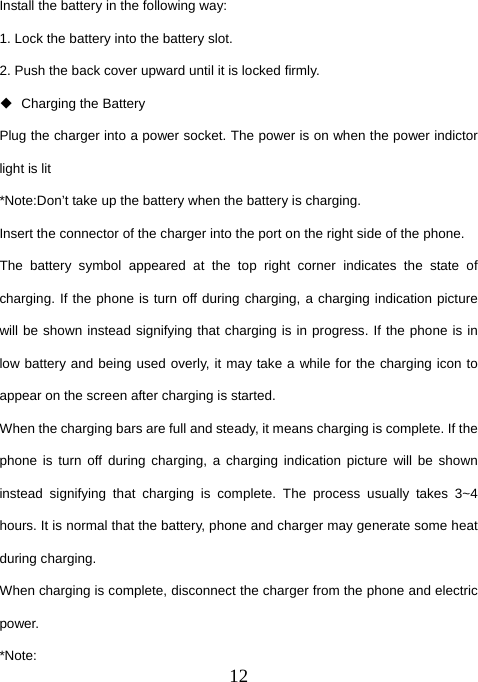  12Install the battery in the following way: 1. Lock the battery into the battery slot. 2. Push the back cover upward until it is locked firmly.  Charging the Battery Plug the charger into a power socket. The power is on when the power indictor light is lit *Note:Don’t take up the battery when the battery is charging. Insert the connector of the charger into the port on the right side of the phone.   The battery symbol appeared at the top right corner indicates the state of charging. If the phone is turn off during charging, a charging indication picture will be shown instead signifying that charging is in progress. If the phone is in low battery and being used overly, it may take a while for the charging icon to appear on the screen after charging is started. When the charging bars are full and steady, it means charging is complete. If the phone is turn off during charging, a charging indication picture will be shown instead signifying that charging is complete. The process usually takes 3~4 hours. It is normal that the battery, phone and charger may generate some heat during charging. When charging is complete, disconnect the charger from the phone and electric power. *Note: 