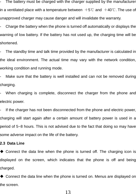  13-  The battery must be charged with the charger supplied by the manufacturer in a ventilated place with a temperature between  ＋5℃ and  ＋40℃. The use of unapproved charger may cause danger and will invalidate the warranty. -  Charge the battery when the phone is turned off automatically or displays the warning of low battery. If the battery has not used up, the charging time will be shortened. -  The standby time and talk time provided by the manufacturer is calculated in the ideal environment. The actual time may vary with the network condition, working condition and running mode. -  Make sure that the battery is well installed and can not be removed during charging. -  When charging is complete, disconnect the charger from the phone and electric power. -  If the charger has not been disconnected from the phone and electric power, charging will start again after a certain amount of battery power is used in a period of 5~8 hours. This is not advised due to the fact that doing so may have some adverse impact on the life of the battery. 2.3 Data Line  Connect the data line when the phone is turned off. The charging icon is displayed on the screen, which indicates that the phone is off and being charged.    Connect the data line when the phone is turned on. Menus are displayed on the screen.   