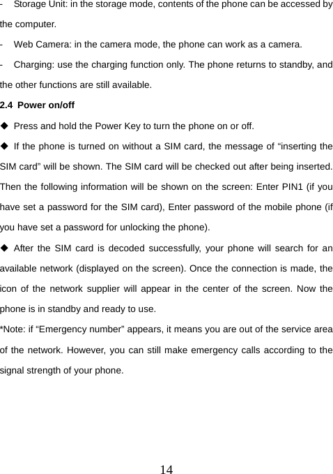  14-  Storage Unit: in the storage mode, contents of the phone can be accessed by the computer.   -  Web Camera: in the camera mode, the phone can work as a camera. -  Charging: use the charging function only. The phone returns to standby, and the other functions are still available.   2.4 Power on/off   Press and hold the Power Key to turn the phone on or off.     If the phone is turned on without a SIM card, the message of “inserting the SIM card” will be shown. The SIM card will be checked out after being inserted. Then the following information will be shown on the screen: Enter PIN1 (if you have set a password for the SIM card), Enter password of the mobile phone (if you have set a password for unlocking the phone).    After the SIM card is decoded successfully, your phone will search for an available network (displayed on the screen). Once the connection is made, the icon of the network supplier will appear in the center of the screen. Now the phone is in standby and ready to use.   *Note: if “Emergency number” appears, it means you are out of the service area of the network. However, you can still make emergency calls according to the signal strength of your phone.       