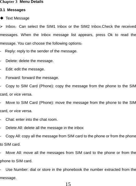  15 Chapter 3  Menu Details 3.1 Messages  Text Message ¾ Inbox：Can select the SIM1 Inbox or the SIM2 Inbox.Check the received messages. When the Inbox message list appears, press Ok to read the message. You can choose the following options： -    Reply: reply to the sender of the message. -  Delete: delete the message. -  Edit: edit the message. -  Forward: forward the message. -  Copy to SIM Card (Phone): copy the message from the phone to the SIM card, or vice versa. -  Move to SIM Card (Phone): move the message from the phone to the SIM card, or vice versa. -  Chat: enter into the chat room. -  Delete All: delete all the message in the inbox -  Copy All: copy all the message from SIM card to the phone or from the phone to SIM card. -  Move All: move all the messages from SIM card to the phone or from the phone to SIM card. -  Use Number: dial or store in the phonebook the number extracted from the message. 