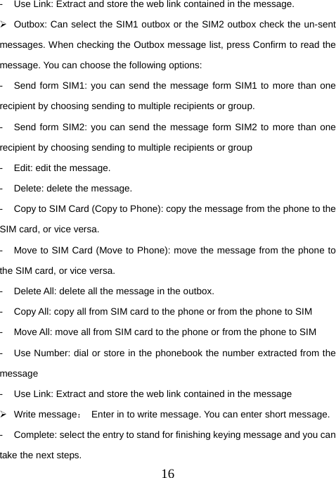  16-  Use Link: Extract and store the web link contained in the message.   ¾  Outbox: Can select the SIM1 outbox or the SIM2 outbox check the un-sent messages. When checking the Outbox message list, press Confirm to read the message. You can choose the following options:   -  Send form SIM1: you can send the message form SIM1 to more than one recipient by choosing sending to multiple recipients or group. -  Send form SIM2: you can send the message form SIM2 to more than one recipient by choosing sending to multiple recipients or group -  Edit: edit the message. -  Delete: delete the message. -  Copy to SIM Card (Copy to Phone): copy the message from the phone to the SIM card, or vice versa. -  Move to SIM Card (Move to Phone): move the message from the phone to the SIM card, or vice versa. -  Delete All: delete all the message in the outbox. -  Copy All: copy all from SIM card to the phone or from the phone to SIM -  Move All: move all from SIM card to the phone or from the phone to SIM -  Use Number: dial or store in the phonebook the number extracted from the message -  Use Link: Extract and store the web link contained in the message ¾ Write message：  Enter in to write message. You can enter short message.   -  Complete: select the entry to stand for finishing keying message and you can take the next steps.   