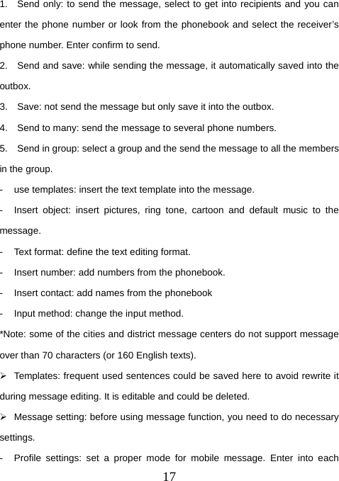  171.  Send only: to send the message, select to get into recipients and you can enter the phone number or look from the phonebook and select the receiver’s phone number. Enter confirm to send.   2.    Send and save: while sending the message, it automatically saved into the outbox.  3.    Save: not send the message but only save it into the outbox.   4.    Send to many: send the message to several phone numbers.   5.    Send in group: select a group and the send the message to all the members in the group.   -  use templates: insert the text template into the message.   -  Insert object: insert pictures, ring tone, cartoon and default music to the message.  -  Text format: define the text editing format.   -  Insert number: add numbers from the phonebook.   -  Insert contact: add names from the phonebook   -  Input method: change the input method.   *Note: some of the cities and district message centers do not support message over than 70 characters (or 160 English texts).   ¾  Templates: frequent used sentences could be saved here to avoid rewrite it during message editing. It is editable and could be deleted.   ¾  Message setting: before using message function, you need to do necessary settings.  -  Profile settings: set a proper mode for mobile message. Enter into each 