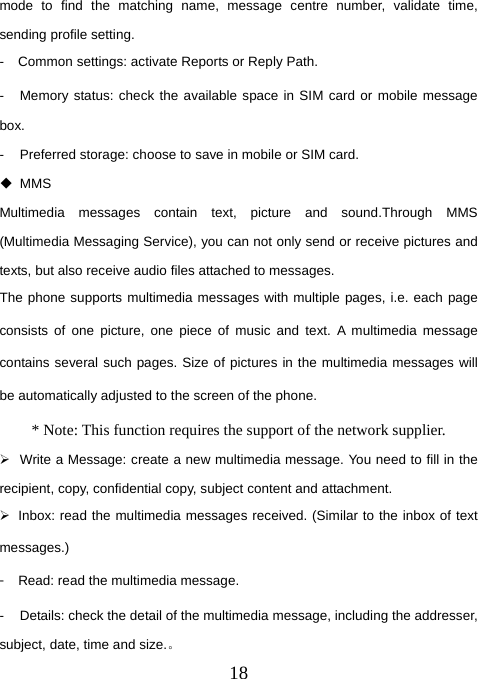  18mode to find the matching name, message centre number, validate time, sending profile setting.   -  Common settings: activate Reports or Reply Path.   -  Memory status: check the available space in SIM card or mobile message box.  -  Preferred storage: choose to save in mobile or SIM card.    MMS Multimedia messages contain text, picture and sound.Through MMS (Multimedia Messaging Service), you can not only send or receive pictures and texts, but also receive audio files attached to messages.   The phone supports multimedia messages with multiple pages, i.e. each page consists of one picture, one piece of music and text. A multimedia message contains several such pages. Size of pictures in the multimedia messages will be automatically adjusted to the screen of the phone. * Note: This function requires the support of the network supplier.   ¾  Write a Message: create a new multimedia message. You need to fill in the recipient, copy, confidential copy, subject content and attachment.   ¾  Inbox: read the multimedia messages received. (Similar to the inbox of text messages.) 󳴐  Read: read the multimedia message. -  Details: check the detail of the multimedia message, including the addresser, subject, date, time and size.。 