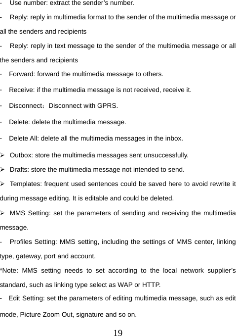  19-  Use number: extract the sender’s number.   -  Reply: reply in multimedia format to the sender of the multimedia message or all the senders and recipients -  Reply: reply in text message to the sender of the multimedia message or all the senders and recipients 󳴐  Forward: forward the multimedia message to others. 󳴐  Receive: if the multimedia message is not received, receive it. 󳴐  Disconnect：Disconnect with GPRS. 󳴐  Delete: delete the multimedia message. 󳴐  Delete All: delete all the multimedia messages in the inbox. ¾  Outbox: store the multimedia messages sent unsuccessfully. ¾  Drafts: store the multimedia message not intended to send. ¾  Templates: frequent used sentences could be saved here to avoid rewrite it during message editing. It is editable and could be deleted.   ¾  MMS Setting: set the parameters of sending and receiving the multimedia message. -  Profiles Setting: MMS setting, including the settings of MMS center, linking type, gateway, port and account. *Note: MMS setting needs to set according to the local network supplier’s standard, such as linking type select as WAP or HTTP. -    Edit Setting: set the parameters of editing multimedia message, such as edit mode, Picture Zoom Out, signature and so on. 