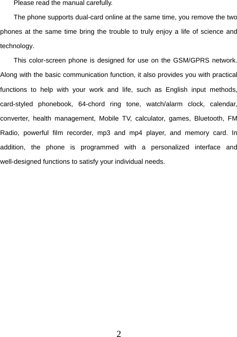  2Please read the manual carefully. The phone supports dual-card online at the same time, you remove the two phones at the same time bring the trouble to truly enjoy a life of science and technology. This color-screen phone is designed for use on the GSM/GPRS network. Along with the basic communication function, it also provides you with practical functions to help with your work and life, such as English input methods, card-styled phonebook, 64-chord ring tone, watch/alarm clock, calendar, converter, health management, Mobile TV, calculator, games, Bluetooth, FM Radio, powerful film recorder, mp3 and mp4 player, and memory card. In addition, the phone is programmed with a personalized interface and well-designed functions to satisfy your individual needs.            