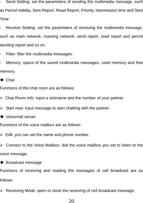  20-  Send Setting: set the parameters of sending the multimedia message, such as Period Validity, Sent Report, Read Report, Priority, intermission time and Sent Time -  Receive Setting: set the parameters of receiving the multimedia message, such as main network, roaming network, send report, read report and permit sending report and so on.   -  Filter: filter the multimedia messages. -  Memory: space of the saved multimedia messages, used memory and free memory.  Chat Functions of the chat room are as follows: ¾  Chat Room info: input a nickname and the number of your partner. ¾  Start new: input message to start chatting with the partner.  Voicemail server Functions of the voice mailbox are as follows: ¾  Edit: you can set the name and phone number. ¾  Connect to the Voice Mailbox: dial the voice mailbox you set to listen to the voice message.  Broadcast message Functions of receiving and reading the messages of cell broadcast are as follows: ¾  Receiving Mode: open or close the receiving of cell broadcast message. 
