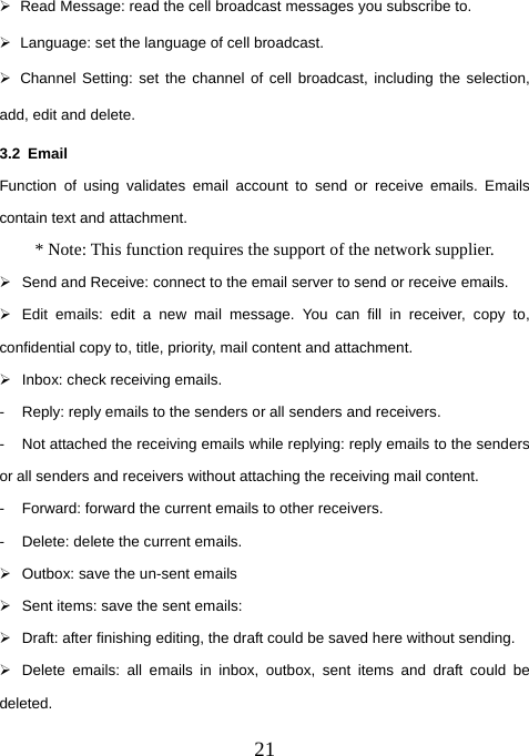  21¾  Read Message: read the cell broadcast messages you subscribe to. ¾  Language: set the language of cell broadcast. ¾  Channel Setting: set the channel of cell broadcast, including the selection, add, edit and delete. 3.2 Email Function of using validates email account to send or receive emails. Emails contain text and attachment.   * Note: This function requires the support of the network supplier. ¾  Send and Receive: connect to the email server to send or receive emails.   ¾  Edit emails: edit a new mail message. You can fill in receiver, copy to, confidential copy to, title, priority, mail content and attachment.   ¾  Inbox: check receiving emails.   -  Reply: reply emails to the senders or all senders and receivers.   -  Not attached the receiving emails while replying: reply emails to the senders or all senders and receivers without attaching the receiving mail content.   -  Forward: forward the current emails to other receivers.   -  Delete: delete the current emails.   ¾  Outbox: save the un-sent emails ¾  Sent items: save the sent emails: ¾  Draft: after finishing editing, the draft could be saved here without sending.   ¾  Delete emails: all emails in inbox, outbox, sent items and draft could be deleted.  