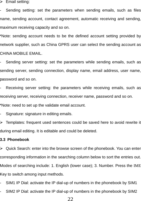  22¾ Email setting:  -  Sending setting: set the parameters when sending emails, such as files name, sending account, contact agreement, automatic receiving and sending, maximum receiving capacity and so on.   *Note: sending account needs to be the defined account setting provided by network supplier, such as China GPRS user can select the sending account as CHINA MOBILE EMAIL.   -  Sending server setting: set the parameters while sending emails, such as sending server, sending connection, display name, email address, user name, password and so on.   -  Receiving server setting: the parameters while receiving emails, such as receiving server, receiving connection, receiver name, password and so on.     *Note: need to set up the validate email account.   -  Signature: signature in editing emails.   ¾  Templates: frequent used sentences could be saved here to avoid rewrite it during email editing. It is editable and could be deleted. 3.3 Phonebook ¾  Quick Search: enter into the browse screen of the phonebook. You can enter corresponding information in the searching column below to sort the entries out. Modes of searching include: 1. English (lower case); 3. Number. Press the IME Key to switch among input methods. -  SIM1 IP Dial: activate the IP dial-up of numbers in the phonebook by SIM1 -  SIM2 IP Dial: activate the IP dial-up of numbers in the phonebook by SIM2 