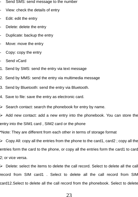  23-  Send SMS: send message to the number -  View: check the details of entry -  Edit: edit the entry -  Delete: delete the entry -  Duplicate: backup the entry -  Move: move the entry -  Copy: copy the entry - Send vCard 1.  Send by SMS: send the entry via text message 2.  Send by MMS: send the entry via multimedia message 3.  Send by Bluetooth: send the entry via Bluetooth. 4.  Save to file: save the entry as electronic card. ¾  Search contact: search the phonebook for entry by name. ¾  Add new contact: add a new entry into the phonebook. You can store the entry into the SIM1 card , SIM2 card or the phone   *Note: They are different from each other in terms of storage format ¾  Copy All: copy all the entries from the phone to the card1, card2 ; copy all the entries form the card to the phone, or copy all the entries form the card1 to card 2; or vice versa. ¾  Delete: select the items to delete the call record. Select to delete all the call record from SIM card1 . Select to delete all the call record from SIM card12.Select to delete all the call record from the phonebook. Select to delete 