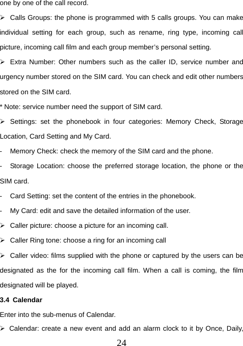  24one by one of the call record.   ¾  Calls Groups: the phone is programmed with 5 calls groups. You can make individual setting for each group, such as rename, ring type, incoming call picture, incoming call film and each group member’s personal setting.   ¾  Extra Number: Other numbers such as the caller ID, service number and urgency number stored on the SIM card. You can check and edit other numbers stored on the SIM card. * Note: service number need the support of SIM card.   ¾  Settings: set the phonebook in four categories: Memory Check, Storage Location, Card Setting and My Card. -  Memory Check: check the memory of the SIM card and the phone.   -  Storage Location: choose the preferred storage location, the phone or the SIM card. -  Card Setting: set the content of the entries in the phonebook. -  My Card: edit and save the detailed information of the user. ¾  Caller picture: choose a picture for an incoming call. ¾  Caller Ring tone: choose a ring for an incoming call ¾  Caller video: films supplied with the phone or captured by the users can be designated as the for the incoming call film. When a call is coming, the film designated will be played. 3.4 Calendar Enter into the sub-menus of Calendar.   ¾  Calendar: create a new event and add an alarm clock to it by Once, Daily, 