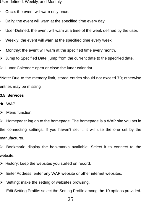  25User-defined, Weekly, and Monthly. 󳴐  Once: the event will warn only once. 󳴐  Daily: the event will warn at the specified time every day. 󳴐  User-Defined: the event will warn at a time of the week defined by the user. 󳴐  Weekly: the event will warn at the specified time every week. -  Monthly: the event will warn at the specified time every month. ¾  Jump to Specified Date: jump from the current date to the specified date. ¾  Lunar Calendar: open or close the lunar calendar. *Note: Due to the memory limit, stored entries should not exceed 70; otherwise entries may be missing 3.5 Services  WAP ¾ Menu function:  ¾  Homepage: log on to the homepage. The homepage is a WAP site you set in the connecting settings. If you haven’t set it, it will use the one set by the manufacturer. ¾  Bookmark: display the bookmarks available. Select it to connect to the website. ¾  History: keep the websites you surfed on record. ¾  Enter Address: enter any WAP website or other internet websites. ¾  Setting: make the setting of websites browsing. -  Edit Setting Profile: select the Setting Profile among the 10 options provided. 